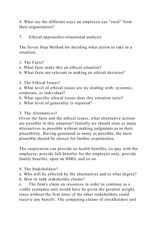 4. What are the different ways an employee can “steal” from
their organization?
7. Ethical approaches-situational analysis
The Seven Step Method for deciding what action to take in a
situation.
1. The Facts?
a. What facts make this an ethical situation?
b. What facts are relevant to making an ethical decision?
2. The Ethical Issues?
a. What level of ethical issues are we dealing with: systemic,
corporate, or individual?
b. What specific ethical issues does this situation raise?
c. What level of generality is required?
3. The Alternatives?
Given the facts and the ethical issues, what alternative actions
are possible in this situation? Initially we should state as many
alternatives as possible without making judgments as to their
plausibility. Having generated as many as possible, the most
plausible should be chosen for further examination.
The corporation can provide no health benefits, co-pay with the
employee, provide full benefits for the employee only, provide
family benefits, open an HMO, and so on.
4. The Stakeholders?
a. Who will be affected by the alternatives and to what degree?
b. How to rank stakeholder claims?
c. The firm's claim on resources in order to continue as a
viable economic unit would have be given the greatest weight,
since without the firm none of the other stakeholders could
receive any benefit. The competing claims of stockholders and
 