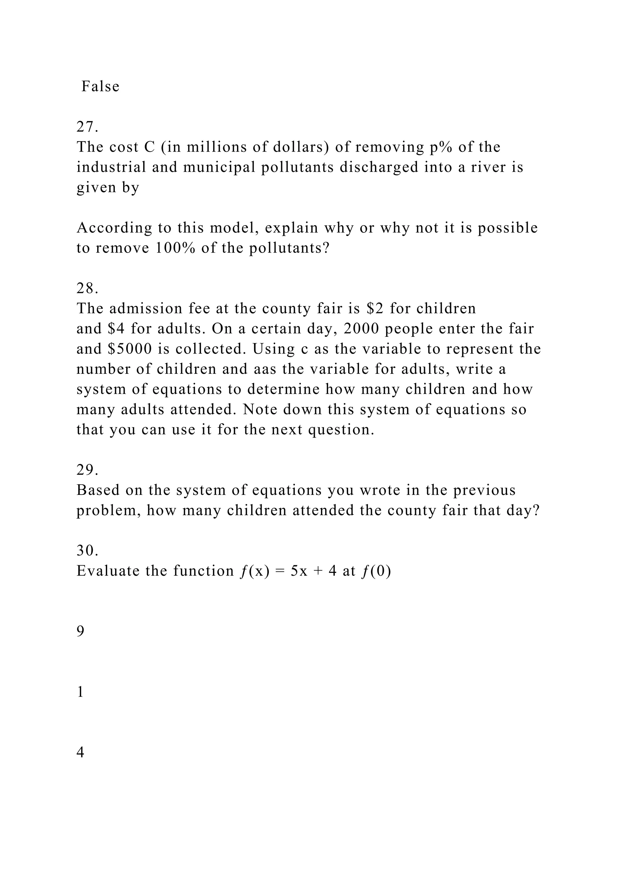 False
27.
The cost C (in millions of dollars) of removing p% of the
industrial and municipal pollutants discharged into a river is
given by
According to this model, explain why or why not it is possible
to remove 100% of the pollutants?
28.
The admission fee at the county fair is $2 for children
and $4 for adults. On a certain day, 2000 people enter the fair
and $5000 is collected. Using c as the variable to represent the
number of children and aas the variable for adults, write a
system of equations to determine how many children and how
many adults attended. Note down this system of equations so
that you can use it for the next question.
29.
Based on the system of equations you wrote in the previous
problem, how many children attended the county fair that day?
30.
Evaluate the function ƒ(x) = 5x + 4 at ƒ(0)
9
1
4
 