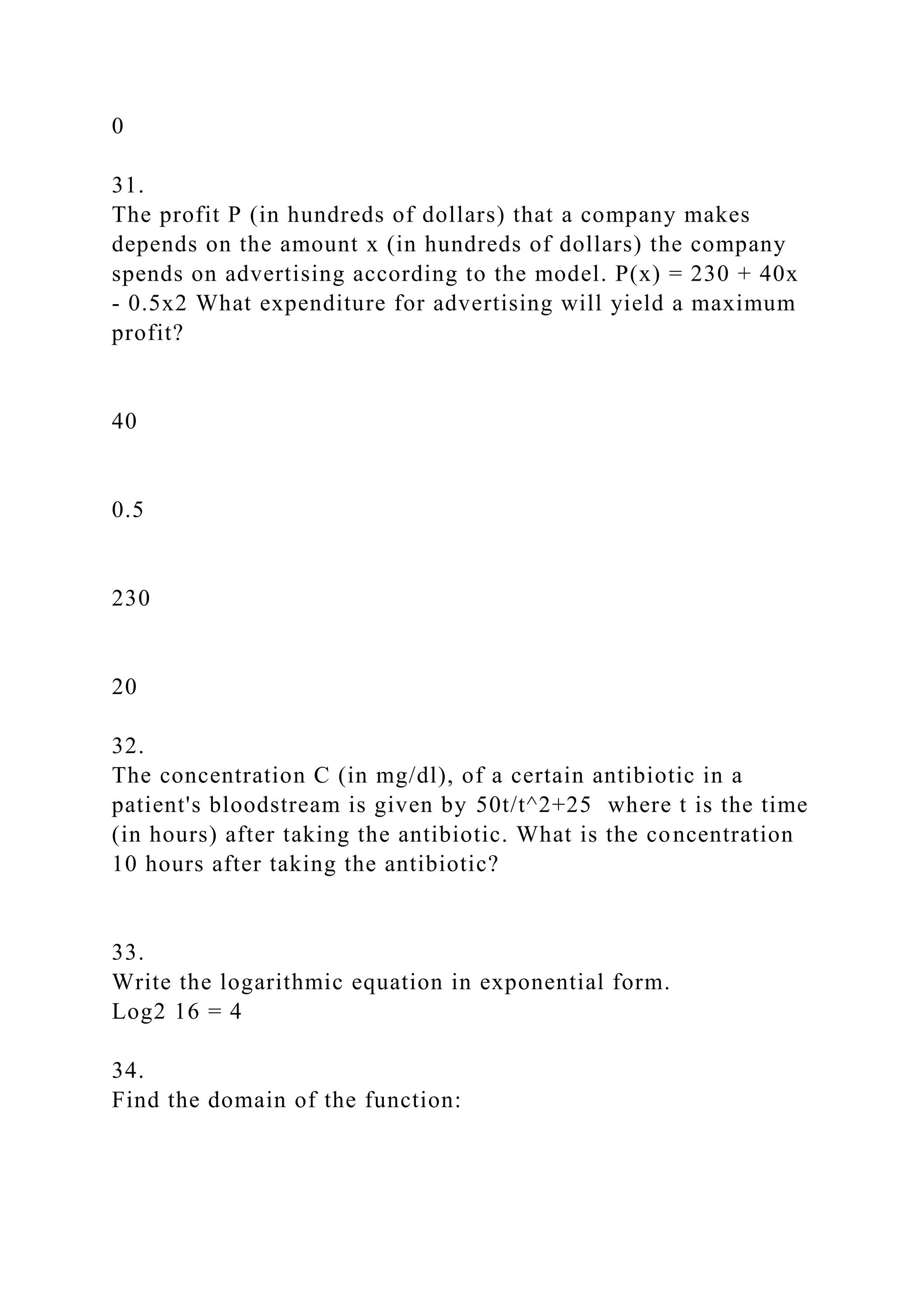 0
31.
The profit P (in hundreds of dollars) that a company makes
depends on the amount x (in hundreds of dollars) the company
spends on advertising according to the model. P(x) = 230 + 40x
- 0.5x2 What expenditure for advertising will yield a maximum
profit?
40
0.5
230
20
32.
The concentration C (in mg/dl), of a certain antibiotic in a
patient's bloodstream is given by 50t/t^2+25 where t is the time
(in hours) after taking the antibiotic. What is the concentration
10 hours after taking the antibiotic?
33.
Write the logarithmic equation in exponential form.
Log2 16 = 4
34.
Find the domain of the function:
 