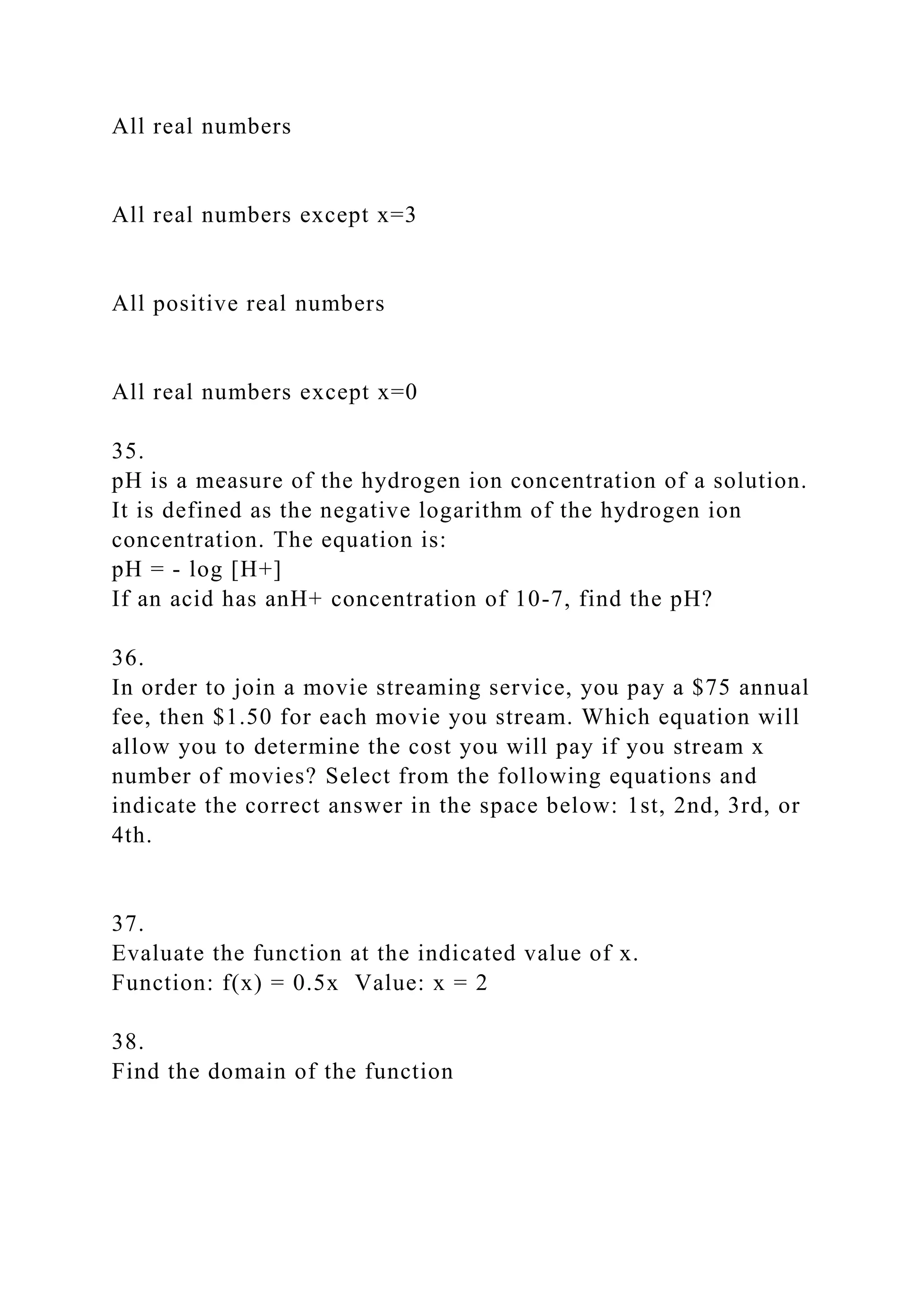 All real numbers
All real numbers except x=3
All positive real numbers
All real numbers except x=0
35.
pH is a measure of the hydrogen ion concentration of a solution.
It is defined as the negative logarithm of the hydrogen ion
concentration. The equation is:
pH = - log [H+]
If an acid has anH+ concentration of 10-7, find the pH?
36.
In order to join a movie streaming service, you pay a $75 annual
fee, then $1.50 for each movie you stream. Which equation will
allow you to determine the cost you will pay if you stream x
number of movies? Select from the following equations and
indicate the correct answer in the space below: 1st, 2nd, 3rd, or
4th.
37.
Evaluate the function at the indicated value of x.
Function: f(x) = 0.5x Value: x = 2
38.
Find the domain of the function
 