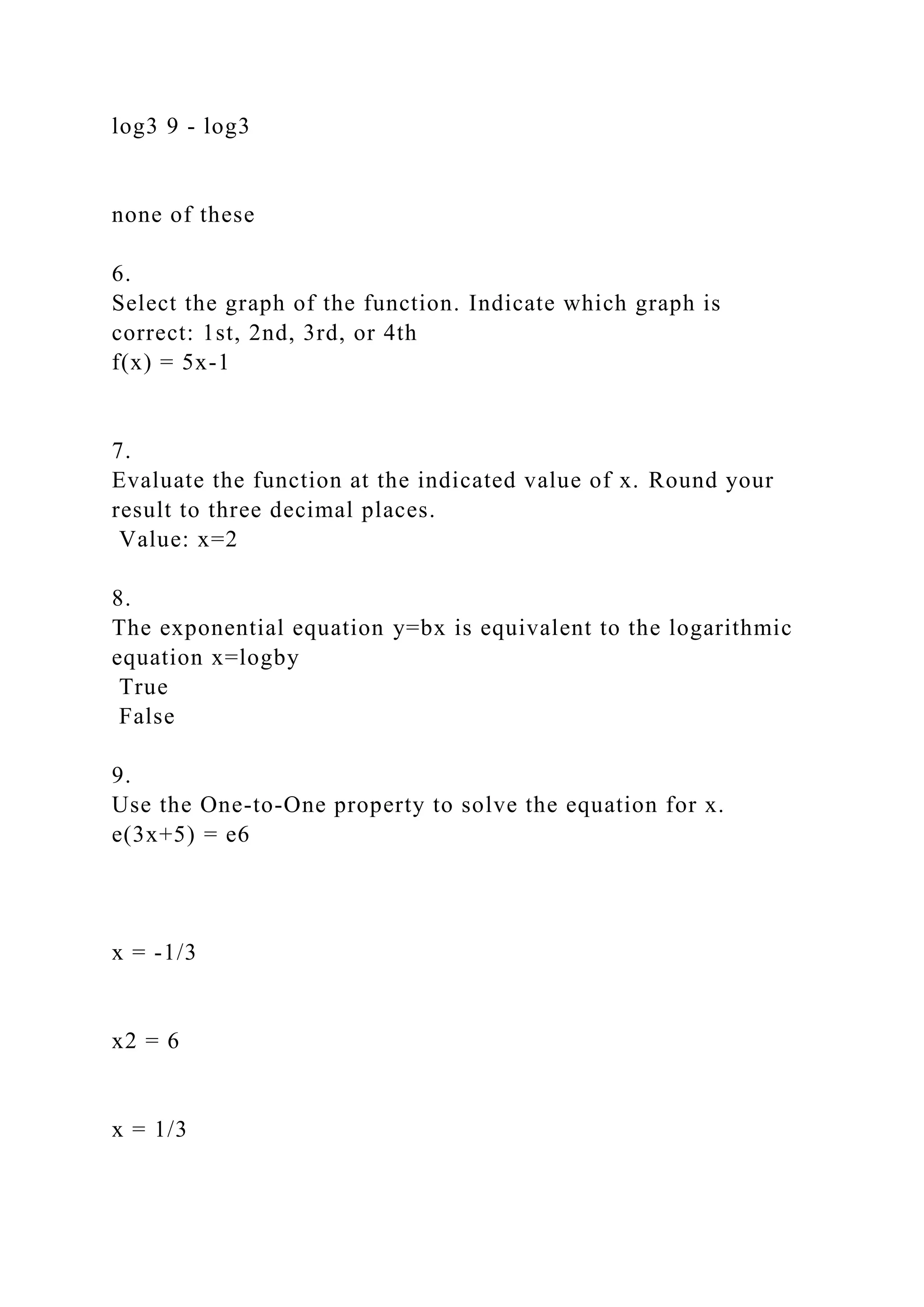 log3 9 - log3
none of these
6.
Select the graph of the function. Indicate which graph is
correct: 1st, 2nd, 3rd, or 4th
f(x) = 5x-1
7.
Evaluate the function at the indicated value of x. Round your
result to three decimal places.
Value: x=2
8.
The exponential equation y=bx is equivalent to the logarithmic
equation x=logby
True
False
9.
Use the One-to-One property to solve the equation for x.
e(3x+5) = e6
x = -1/3
x2 = 6
x = 1/3
 