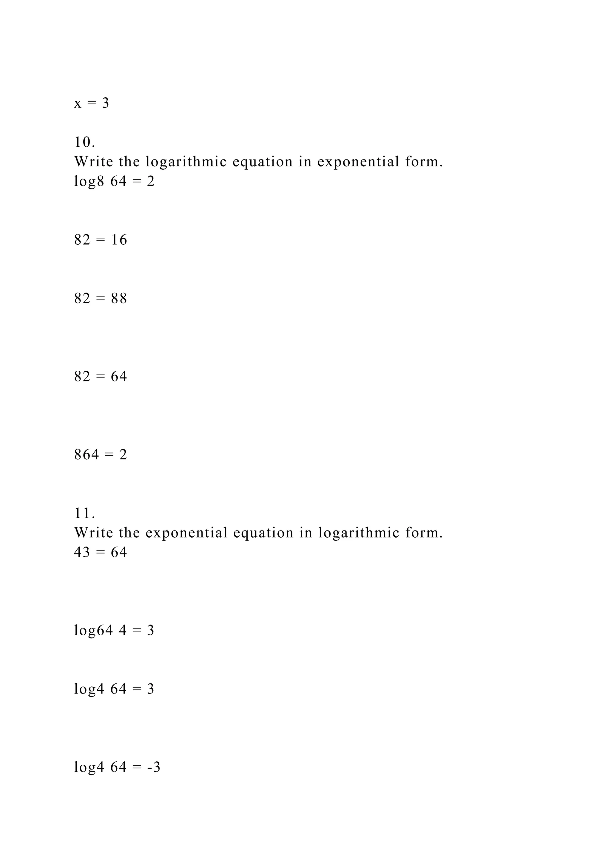 x = 3
10.
Write the logarithmic equation in exponential form.
log8 64 = 2
82 = 16
82 = 88
82 = 64
864 = 2
11.
Write the exponential equation in logarithmic form.
43 = 64
log64 4 = 3
log4 64 = 3
log4 64 = -3
 