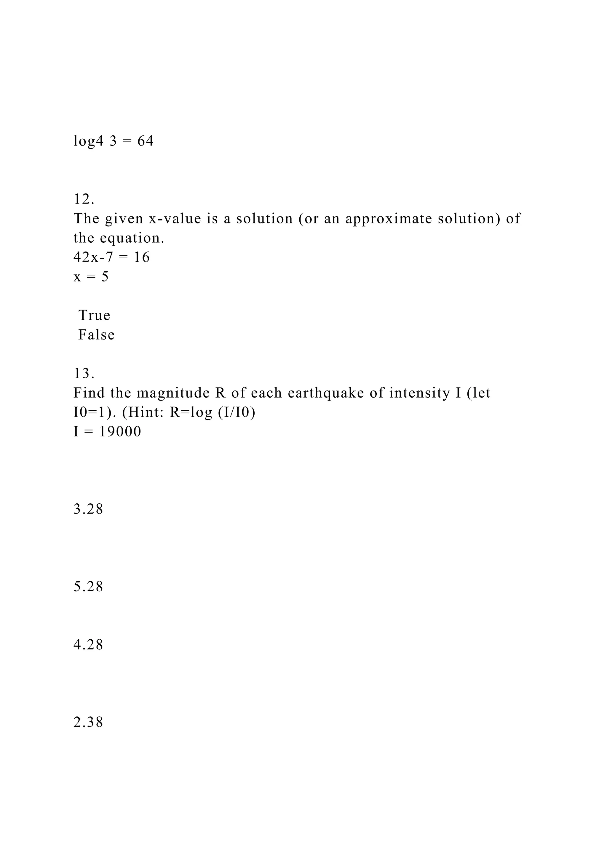 log4 3 = 64
12.
The given x-value is a solution (or an approximate solution) of
the equation.
42x-7 = 16
x = 5
True
False
13.
Find the magnitude R of each earthquake of intensity I (let
I0=1). (Hint: R=log (I/I0)
I = 19000
3.28
5.28
4.28
2.38
 