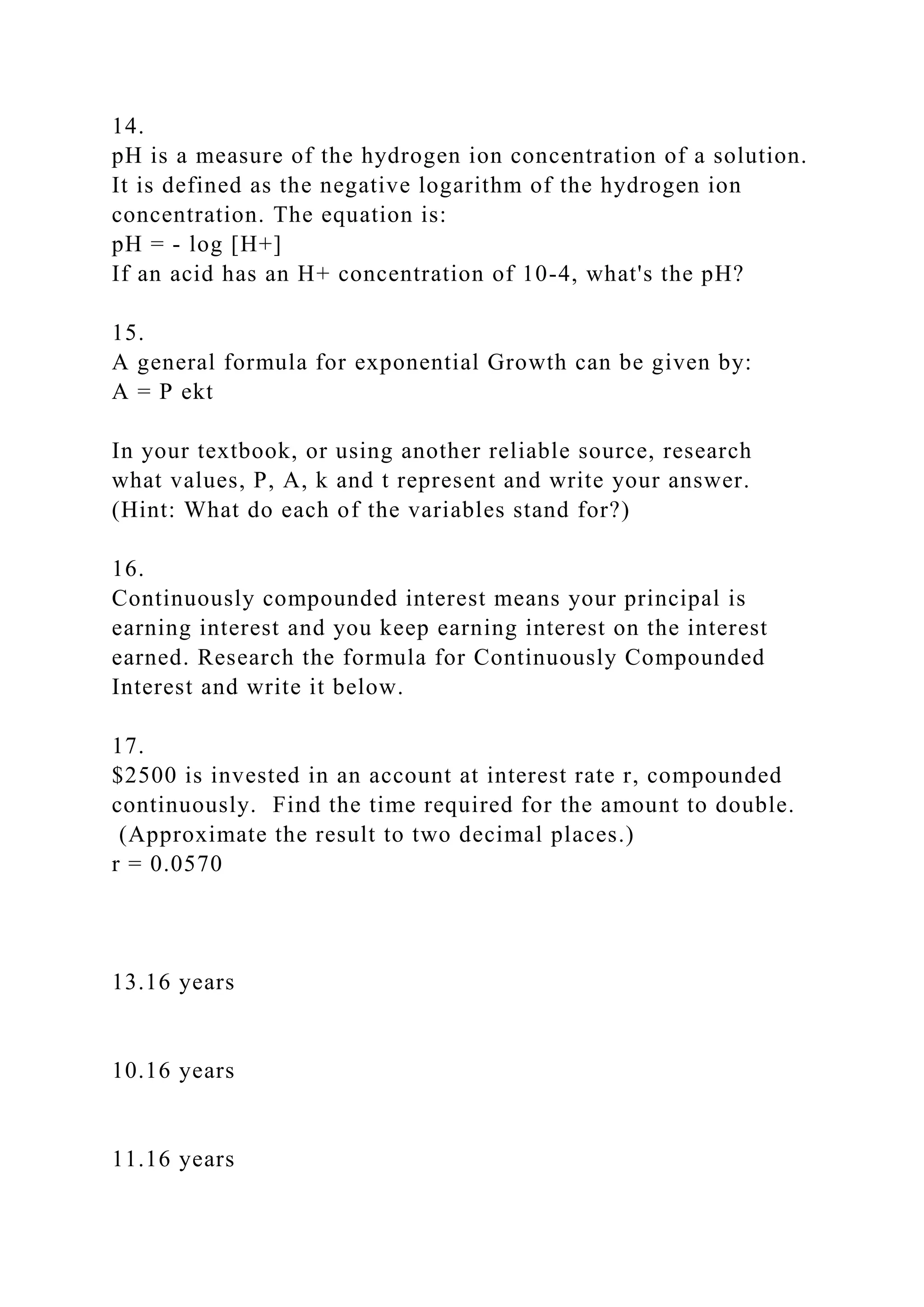 14.
pH is a measure of the hydrogen ion concentration of a solution.
It is defined as the negative logarithm of the hydrogen ion
concentration. The equation is:
pH = - log [H+]
If an acid has an H+ concentration of 10-4, what's the pH?
15.
A general formula for exponential Growth can be given by:
A = P ekt
In your textbook, or using another reliable source, research
what values, P, A, k and t represent and write your answer.
(Hint: What do each of the variables stand for?)
16.
Continuously compounded interest means your principal is
earning interest and you keep earning interest on the interest
earned. Research the formula for Continuously Compounded
Interest and write it below.
17.
$2500 is invested in an account at interest rate r, compounded
continuously. Find the time required for the amount to double.
(Approximate the result to two decimal places.)
r = 0.0570
13.16 years
10.16 years
11.16 years
 