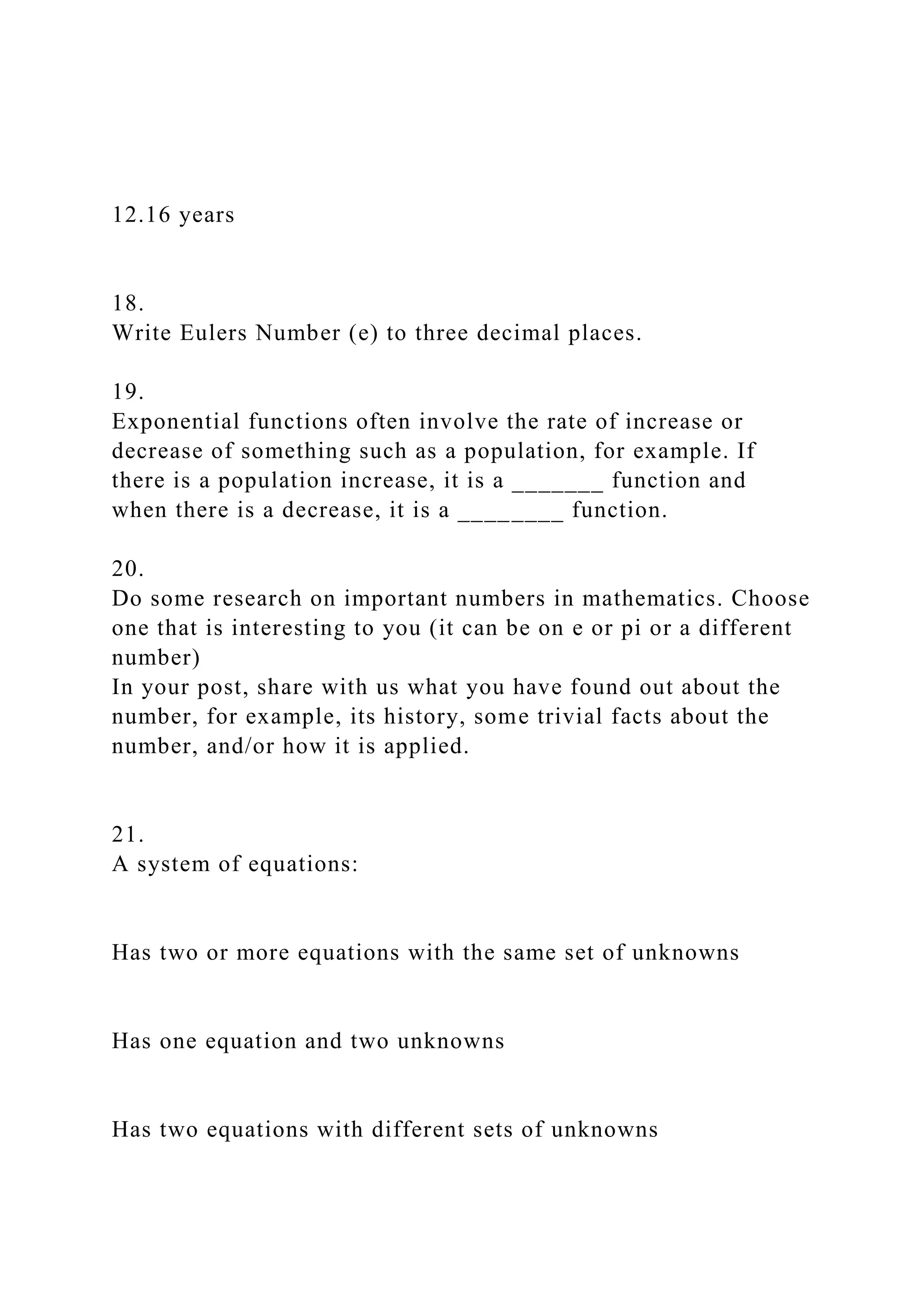 12.16 years
18.
Write Eulers Number (e) to three decimal places.
19.
Exponential functions often involve the rate of increase or
decrease of something such as a population, for example. If
there is a population increase, it is a _______ function and
when there is a decrease, it is a ________ function.
20.
Do some research on important numbers in mathematics. Choose
one that is interesting to you (it can be on e or pi or a different
number)
In your post, share with us what you have found out about the
number, for example, its history, some trivial facts about the
number, and/or how it is applied.
21.
A system of equations:
Has two or more equations with the same set of unknowns
Has one equation and two unknowns
Has two equations with different sets of unknowns
 