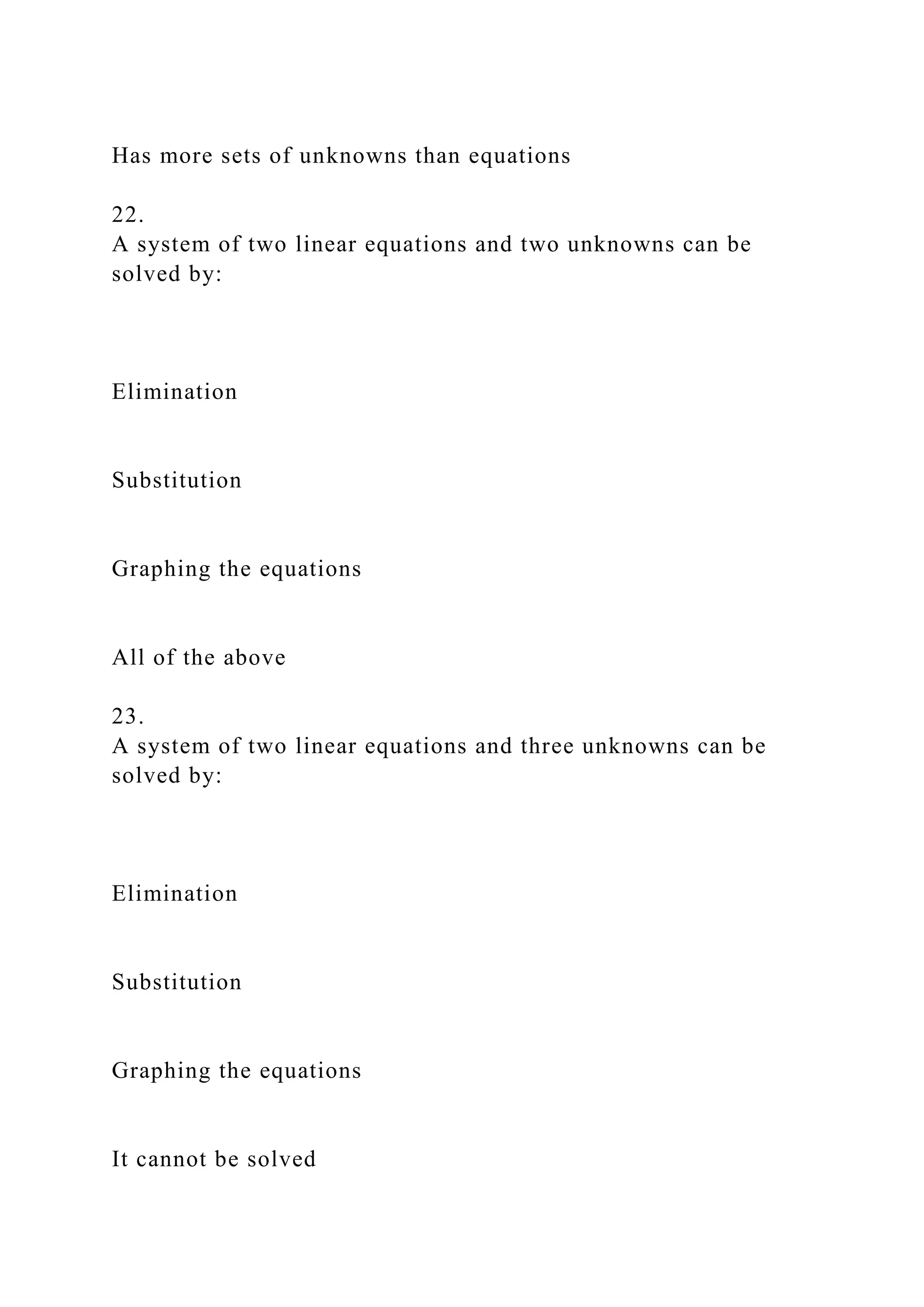 Has more sets of unknowns than equations
22.
A system of two linear equations and two unknowns can be
solved by:
Elimination
Substitution
Graphing the equations
All of the above
23.
A system of two linear equations and three unknowns can be
solved by:
Elimination
Substitution
Graphing the equations
It cannot be solved
 