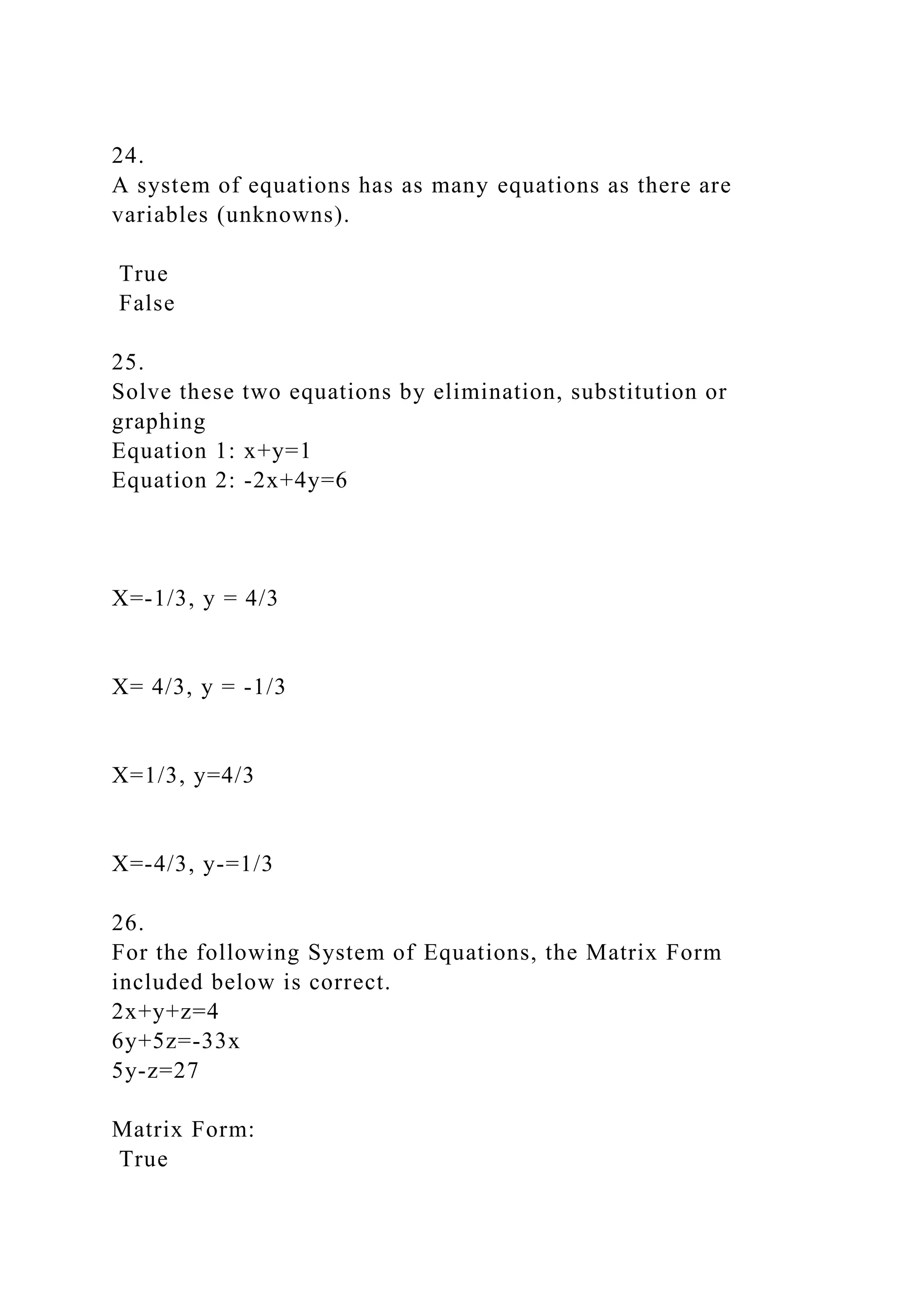 24.
A system of equations has as many equations as there are
variables (unknowns).
True
False
25.
Solve these two equations by elimination, substitution or
graphing
Equation 1: x+y=1
Equation 2: -2x+4y=6
X=-1/3, y = 4/3
X= 4/3, y = -1/3
X=1/3, y=4/3
X=-4/3, y-=1/3
26.
For the following System of Equations, the Matrix Form
included below is correct.
2x+y+z=4
6y+5z=-33x
5y-z=27
Matrix Form:
True
 