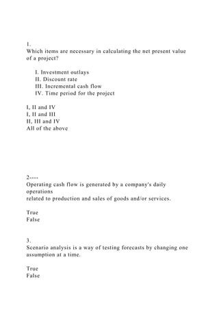 1.
Which items are necessary in calculating the net present value
of a project?
I. Investment outlays
II. Discount rate
III. Incremental cash flow
IV. Time period for the project
I, II and IV
I, II and III
II, III and IV
All of the above
2----
Operating cash flow is generated by a company's daily
operations
related to production and sales of goods and/or services.
True
False
3.
Scenario analysis is a way of testing forecasts by changing one
assumption at a time.
True
False
 
