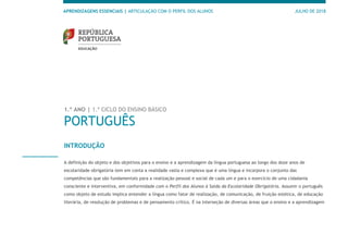 APRENDIZAGENS ESSENCIAIS | ARTICULAÇÃO COM O PERFIL DOS ALUNOS JULHO DE 2018
1.º ANO | 1.º CICLO DO ENSINO BÁSICO
PORTUGUÊS
INTRODUÇÃO
A definição do objeto e dos objetivos para o ensino e a aprendizagem da língua portuguesa ao longo dos doze anos de
escolaridade obrigatória tem em conta a realidade vasta e complexa que é uma língua e incorpora o conjunto das
competências que são fundamentais para a realização pessoal e social de cada um e para o exercício de uma cidadania
consciente e interventiva, em conformidade com o Perfil dos Alunos à Saída da Escolaridade Obrigatória. Assumir o português
como objeto de estudo implica entender a língua como fator de realização, de comunicação, de fruição estética, de educação
literária, de resolução de problemas e de pensamento crítico. É na interseção de diversas áreas que o ensino e a aprendizagem
 
