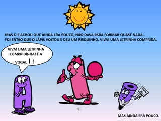MAS O E ACHOU QUE AINDA ERA POUCO, NÃO DAVA PARA FORMAR QUASE NADA.
FOI ENTÃO QUE O LÁPIS VOLTOU E DEU UM RISQUINHO. VIVA! UMA LETRINHA COMPRIDA.
VIVA! UMA LETRINHA
COMPRIDINHA! É A
VOGAL I !
MAS AINDA ERA POUCO.
 
