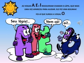 AS VOGAIS A, EE IRESOLVERAM CHAMAR O LÁPIS, QUE MAIS
UMA VEZ APARECEU PARA AJUDAR. ELE FEZ UMA BOLINHA!
FOI AÍ QUE SURGIU A VOGAL O.
 