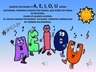 QUANTA FELICIDADE! O A, E, I, O, U AGORA
JUNTINHOS, FORMAM O GRUPO DAS VOGAIS, QUE ESTÃO EM TODAS
AS PALAVRAS.
VEJAM SÓ QUANTA ALEGRIA.
AS VOGAIS SAÍRAM FESTEJANDO. PULAVAM, CORRIAM E BRINCAVAM
DE FORMAR PALAVRINHAS.
 