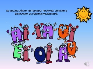 AS VOGAIS SAÍRAM FESTEJANDO. PULAVAM, CORRIAM E
BRINCAVAM DE FORMAR PALAVRINHAS.
 