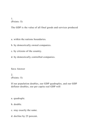 1.
(Points: 5)
The GDP is the value of all final goods and services produced
a. within the nations boundaries.
b. by domestically owned companies.
c. by citizens of the country.
d. by domestically controlled companies.
Save Answer
2.
(Points: 5)
If our population doubles, our GDP quadruples, and our GDP
deflator doubles, our per capita real GDP will
a. quadruple.
b. double.
c. stay exactly the same.
d. decline by 25 percent.
 