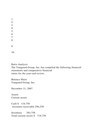 1.
2.
3.
4.
5.
6.
7.
8.
9.
10.
Ratio Analysis
The Vanguard Group, Inc. has compiled the following financial
statements and comparative financial
ratios for the year-end review.
Balance Sheet
Vanguard Group, Inc.
December 31, 2007
Assets
Current assets
Cash $ 118,750
Accounts receivable 296,250
Inventory 303,750
Total current assets $ 718,750
 