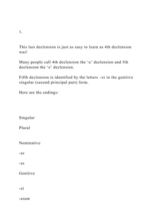1.
This last declension is just as easy to learn as 4th declension
was!
Many people call 4th declension the ‘u’ declension and 5th
declension the ‘e’ declension.
Fifth declension is identified by the letters –ei in the genitive
singular (second principal part) form.
Here are the endings:
Singular
Plural
Nominative
-es
-es
Genitive
-ei
-erum
 