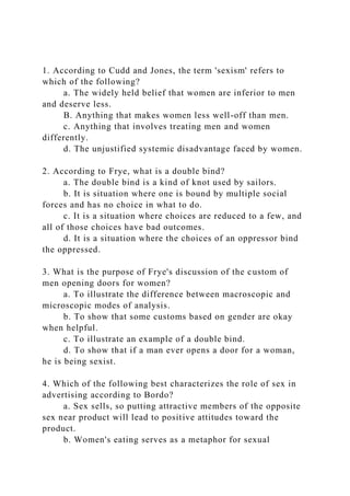 1. According to Cudd and Jones, the term 'sexism' refers to
which of the following?
a. The widely held belief that women are inferior to men
and deserve less.
B. Anything that makes women less well-off than men.
c. Anything that involves treating men and women
differently.
d. The unjustified systemic disadvantage faced by women.
2. According to Frye, what is a double bind?
a. The double bind is a kind of knot used by sailors.
b. It is situation where one is bound by multiple social
forces and has no choice in what to do.
c. It is a situation where choices are reduced to a few, and
all of those choices have bad outcomes.
d. It is a situation where the choices of an oppressor bind
the oppressed.
3. What is the purpose of Frye's discussion of the custom of
men opening doors for women?
a. To illustrate the difference between macroscopic and
microscopic modes of analysis.
b. To show that some customs based on gender are okay
when helpful.
c. To illustrate an example of a double bind.
d. To show that if a man ever opens a door for a woman,
he is being sexist.
4. Which of the following best characterizes the role of sex in
advertising according to Bordo?
a. Sex sells, so putting attractive members of the opposite
sex near product will lead to positive attitudes toward the
product.
b. Women's eating serves as a metaphor for sexual
 