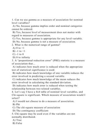 1. Can we use gamma as a measure of association for nominal
level variables?
A) No, because gamma implies order and nominal categories
cannot be ordered.
B) Yes, because level of measurement does not matter with
regard to measures of association.
C) Yes, because gamma is appropriate for any level variable.
D) No, because gamma is not a measure of association.
2. What is the numerical range of gamma?
A) 0 to +1
B) -1 to +1
C) -1 to 0
D) 0 to infinity
3. A “proportional reduction error” (PRE) statistic is a measure
of association that...
A) indicates how much error is reduced when the appropriate
test of statistical significance is used.
B) indicates how much knowledge of one variable reduces the
error involved in predicting a second variable.
C) indicates how much knowledge of the mean reduces the
error involved in calculating the standard deviation.
D) indicates how much error is reduced when testing the
relationship between two related variables.
4. Let’s say I have a 4x4 table of nominal level variables, and
Chi-square is significant. Which measure of association would I
select?
A) I would not choose to do a measure of association.
B) Phi
C) The chi-square measure of association
D) The contingency coefficient
5. Chi-square may be used even if the variables are not
normally distributed.
A) True
B) False
 