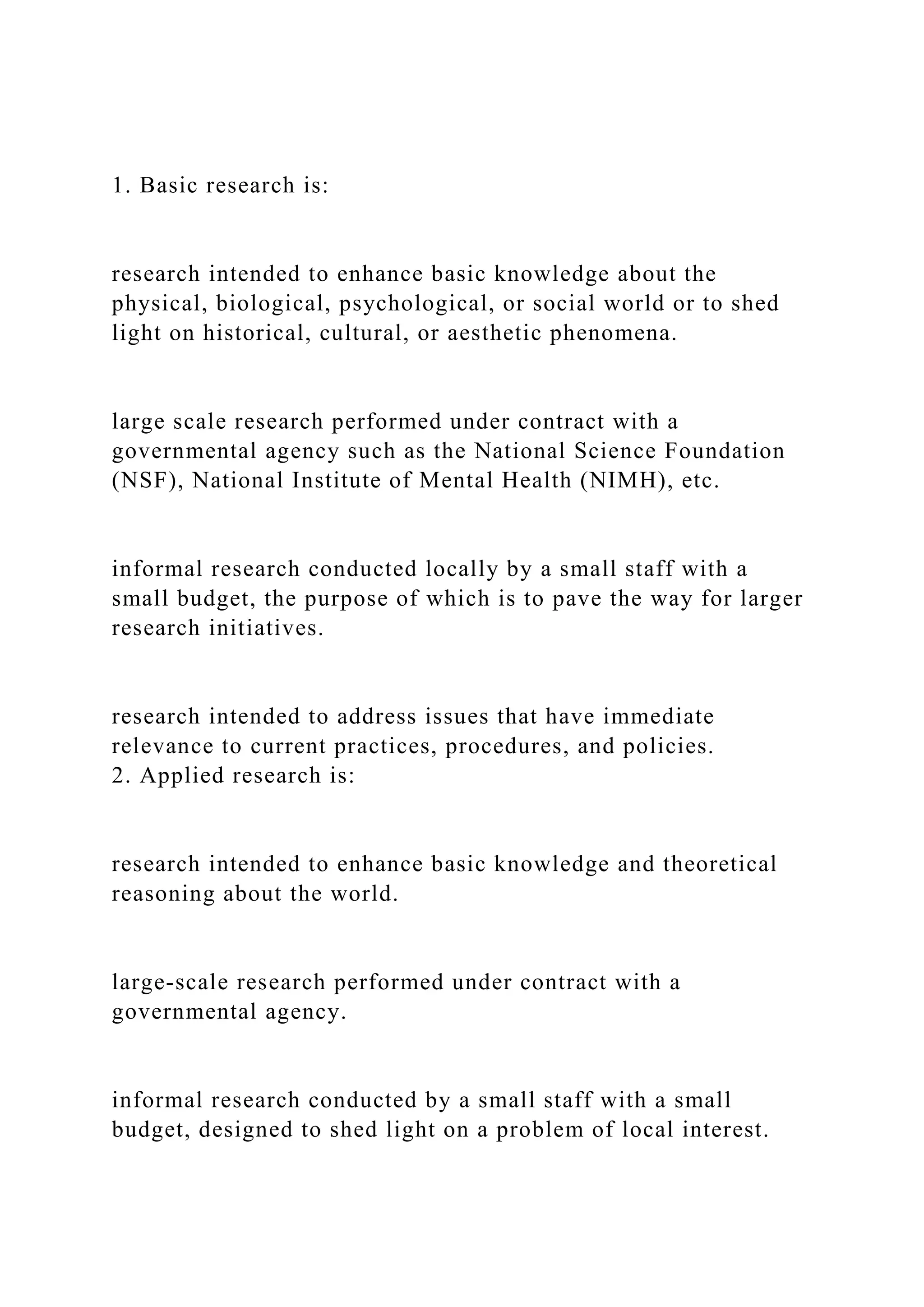 1. Basic research is:
research intended to enhance basic knowledge about the
physical, biological, psychological, or social world or to shed
light on historical, cultural, or aesthetic phenomena.
large scale research performed under contract with a
governmental agency such as the National Science Foundation
(NSF), National Institute of Mental Health (NIMH), etc.
informal research conducted locally by a small staff with a
small budget, the purpose of which is to pave the way for larger
research initiatives.
research intended to address issues that have immediate
relevance to current practices, procedures, and policies.
2. Applied research is:
research intended to enhance basic knowledge and theoretical
reasoning about the world.
large-scale research performed under contract with a
governmental agency.
informal research conducted by a small staff with a small
budget, designed to shed light on a problem of local interest.
 