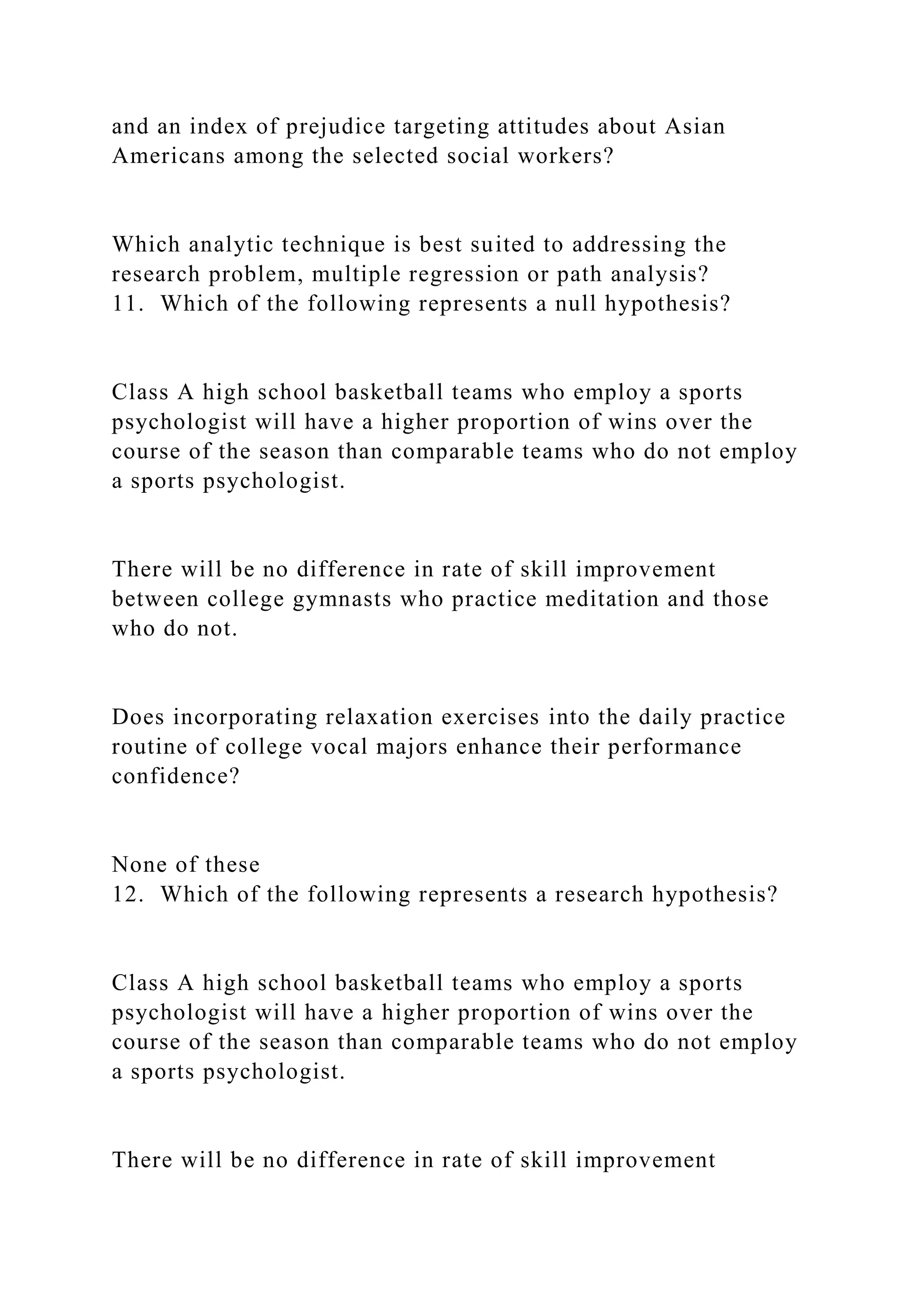 and an index of prejudice targeting attitudes about Asian
Americans among the selected social workers?
Which analytic technique is best suited to addressing the
research problem, multiple regression or path analysis?
11. Which of the following represents a null hypothesis?
Class A high school basketball teams who employ a sports
psychologist will have a higher proportion of wins over the
course of the season than comparable teams who do not employ
a sports psychologist.
There will be no difference in rate of skill improvement
between college gymnasts who practice meditation and those
who do not.
Does incorporating relaxation exercises into the daily practice
routine of college vocal majors enhance their performance
confidence?
None of these
12. Which of the following represents a research hypothesis?
Class A high school basketball teams who employ a sports
psychologist will have a higher proportion of wins over the
course of the season than comparable teams who do not employ
a sports psychologist.
There will be no difference in rate of skill improvement
 