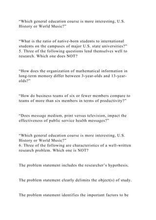 “Which general education course is more interesting, U.S.
History or World Music?”
“What is the ratio of native-born students to international
students on the campuses of major U.S. state universities?”
5. Three of the following questions lend themselves well to
research. Which one does NOT?
“How does the organization of mathematical information in
long-term memory differ between 3-year-olds and 13-year-
olds?”
“How do business teams of six or fewer members compare to
teams of more than six members in terms of productivity?”
“Does message medium, print versus television, impact the
effectiveness of public service health messages?”
“Which general education course is more interesting, U.S.
History or World Music?”
6. Three of the following are characteristics of a well-written
research problem. Which one is NOT?
The problem statement includes the researcher’s hypothesis.
The problem statement clearly delimits the object(s) of study.
The problem statement identifies the important factors to be
 