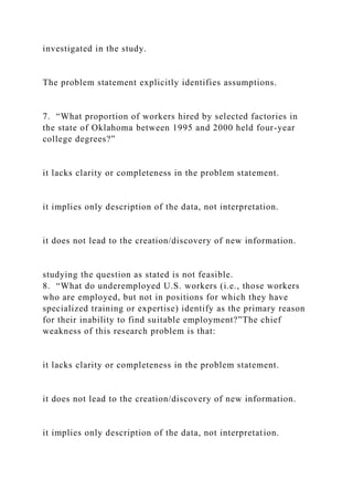 investigated in the study.
The problem statement explicitly identifies assumptions.
7. “What proportion of workers hired by selected factories in
the state of Oklahoma between 1995 and 2000 held four-year
college degrees?”
it lacks clarity or completeness in the problem statement.
it implies only description of the data, not interpretation.
it does not lead to the creation/discovery of new information.
studying the question as stated is not feasible.
8. “What do underemployed U.S. workers (i.e., those workers
who are employed, but not in positions for which they have
specialized training or expertise) identify as the primary reason
for their inability to find suitable employment?”The chief
weakness of this research problem is that:
it lacks clarity or completeness in the problem statement.
it does not lead to the creation/discovery of new information.
it implies only description of the data, not interpretation.
 