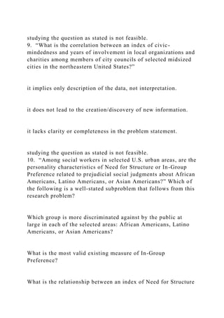 studying the question as stated is not feasible.
9. “What is the correlation between an index of civic-
mindedness and years of involvement in local organizations and
charities among members of city councils of selected midsized
cities in the northeastern United States?”
it implies only description of the data, not interpretation.
it does not lead to the creation/discovery of new information.
it lacks clarity or completeness in the problem statement.
studying the question as stated is not feasible.
10. “Among social workers in selected U.S. urban areas, are the
personality characteristics of Need for Structure or In-Group
Preference related to prejudicial social judgments about African
Americans, Latino Americans, or Asian Americans?” Which of
the following is a well-stated subproblem that follows from this
research problem?
Which group is more discriminated against by the public at
large in each of the selected areas: African Americans, Latino
Americans, or Asian Americans?
What is the most valid existing measure of In-Group
Preference?
What is the relationship between an index of Need for Structure
 