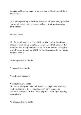 between college gymnasts who practice meditation and those
who do not.
Does incorporating relaxation exercises into the daily practice
routine of college vocal majors enhance their performance
confidence?
None of these
13. Research suggests that children who eat hot breakfast at
home perform better at school. Many argue that not only hot
breakfast but also parental care of children before they go to
school has an impact on children’s performance. In this case,
parental care is
An independent variable
A dependent variable
A mediating variable
A moderating variable
14. Imani analyzed data and found that explicitly teaching
reading strategies improves students’ performance on
standardized tests. In this study, explicit teaching of reading
strategies is
An independent variable
 