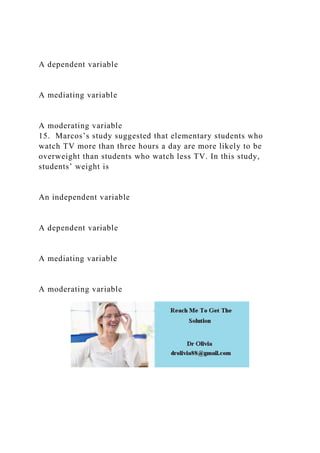 A dependent variable
A mediating variable
A moderating variable
15. Marcos’s study suggested that elementary students who
watch TV more than three hours a day are more likely to be
overweight than students who watch less TV. In this study,
students’ weight is
An independent variable
A dependent variable
A mediating variable
A moderating variable
 