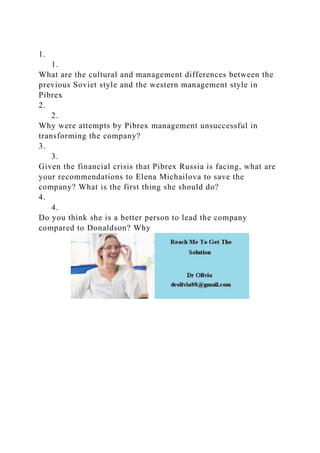 1.
1.
What are the cultural and management differences between the
previous Soviet style and the western management style in
Pibrex
2.
2.
Why were attempts by Pibrex management unsuccessful in
transforming the company?
3.
3.
Given the financial crisis that Pibrex Russia is facing, what are
your recommendations to Elena Michailova to save the
company? What is the first thing she should do?
4.
4.
Do you think she is a better person to lead the company
compared to Donaldson? Why
 