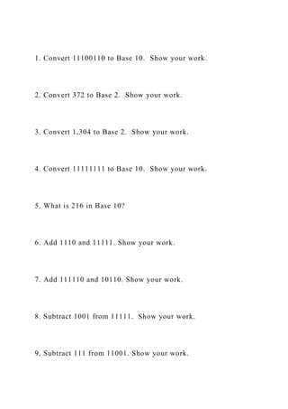 1. Convert 11100110 to Base 10. Show your work.
2. Convert 372 to Base 2. Show your work.
3. Convert 1,304 to Base 2. Show your work.
4. Convert 11111111 to Base 10. Show your work.
5. What is 216 in Base 10?
6. Add 1110 and 11111. Show your work.
7. Add 111110 and 10110. Show your work.
8. Subtract 1001 from 11111. Show your work.
9. Subtract 111 from 11001. Show your work.
 