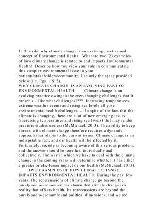 1. Describe why climate change is an evolving practice and
concept of Environmental Health. What are two (2) examples
of how climate change is related to and impacts Environmental
Health? Describe how you view your role in communicating
this complex environmental issue to your
patients/stakeholders/community. Use only the space provided
below (i.e. Pgs. 1 & 2).
WHY CLIMATE CHANGE IS AN EVOLVING PART OF
ENVIRONMENTAL HEALTH. Climate change is an
evolving practice owing to the ever-changing challenges that it
presents – like what challenges????. Increasing temperatures,
extreme weather events and rising sea levels all pose
environmental health challenges….. In spite of the fact that the
climate is changing, there are a lot of new emerging issues
(increasing temperatures and rising sea levels) that may render
previous studies useless (McMichael, 2013). The ability to keep
abreast with climate change therefore requires a dynamic
approach that adapts to the current issues. Climate change is an
indisputable fact, and our health will be affected by it.
Fortunately, society is becoming aware of this serious problem,
and the answer should be together, individually and
collectively. The way in which we have to deal with the climate
change in the coming years will determine whether it has either
a greater or else lesser impact on our health (McMichael, 2013).
TWO EXAMPLES OF HOW CLIMATE CHANGE
IMPACTS ENVIRONMENTAL HEALTH. During the past few
years, The repercussions of climate change go beyond the
purely socio-economicit has shown that climate change is a
reality that affects health. Its repercussions are beyond the
purely socio-economic and political dimensions, and we are
 