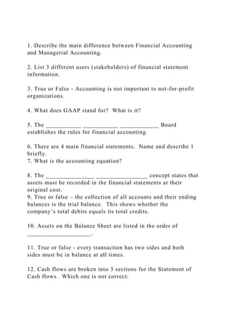 1. Describe the main difference between Financial Accounting
and Managerial Accounting.
2. List 3 different users (stakeholders) of financial statement
information.
3. True or False - Accounting is not important to not-for-profit
organizations.
4. What does GAAP stand for? What is it?
5. The ___________ ___________ ____________ Board
establishes the rules for financial accounting.
6. There are 4 main financial statements. Name and describe 1
briefly.
7. What is the accounting equation?
8. The _______________ ________________ concept states that
assets must be recorded in the financial statements at their
original cost.
9. True or false – the collection of all accounts and their ending
balances is the trial balance. This shows whether the
company’s total debits equals its total credits.
10. Assets on the Balance Sheet are listed in the order of
____________________.
11. True or false - every transaction has two sides and both
sides must be in balance at all times.
12. Cash flows are broken into 3 sections for the Statement of
Cash flows. Which one is not correct:
 