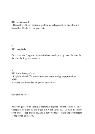 1.
RE Background:
Describe US government policy development in health care
from the 1930s to the present.
2.
RE Hospitals:
Describe the 3 types of hospital ownership – eg, not-for-profit,
for-profit & governmental.
3.
RE Ambulatory Care:
Explain the differences between solo and group practices
AND
discuss the benefits of group practices.
Ground Rules –
Answer questions using a narrative report format - that is, use
complete sentences and back up what you say. Use an 11-point
font and 1-inch margins, and double space. Plan approximately
1 page per question.
.
 