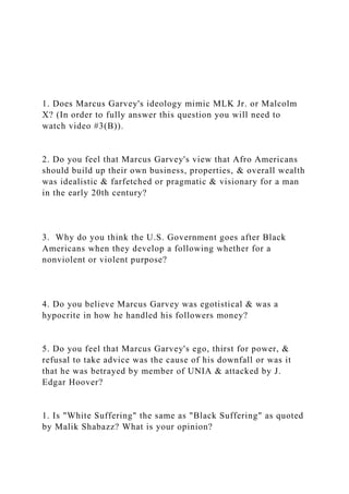 1. Does Marcus Garvey's ideology mimic MLK Jr. or Malcolm
X? (In order to fully answer this question you will need to
watch video #3(B)).
2. Do you feel that Marcus Garvey's view that Afro Americans
should build up their own business, properties, & overall wealth
was idealistic & farfetched or pragmatic & visionary for a man
in the early 20th century?
3. Why do you think the U.S. Government goes after Black
Americans when they develop a following whether for a
nonviolent or violent purpose?
4. Do you believe Marcus Garvey was egotistical & was a
hypocrite in how he handled his followers money?
5. Do you feel that Marcus Garvey's ego, thirst for power, &
refusal to take advice was the cause of his downfall or was it
that he was betrayed by member of UNIA & attacked by J.
Edgar Hoover?
1. Is "White Suffering" the same as "Black Suffering" as quoted
by Malik Shabazz? What is your opinion?
 
