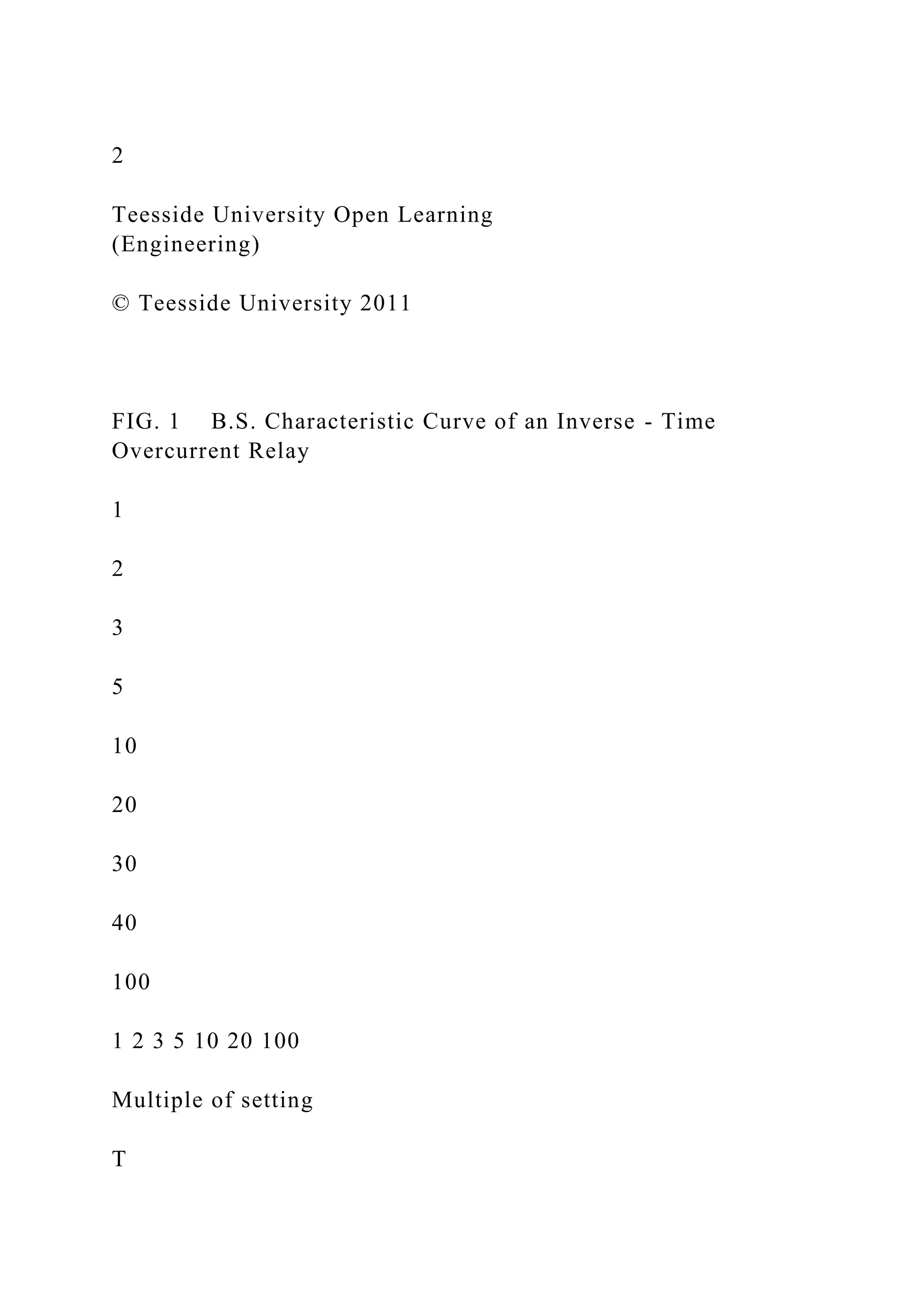 2
Teesside University Open Learning
(Engineering)
© Teesside University 2011
FIG. 1 B.S. Characteristic Curve of an Inverse - Time
Overcurrent Relay
1
2
3
5
10
20
30
40
100
1 2 3 5 10 20 100
Multiple of setting
T
 