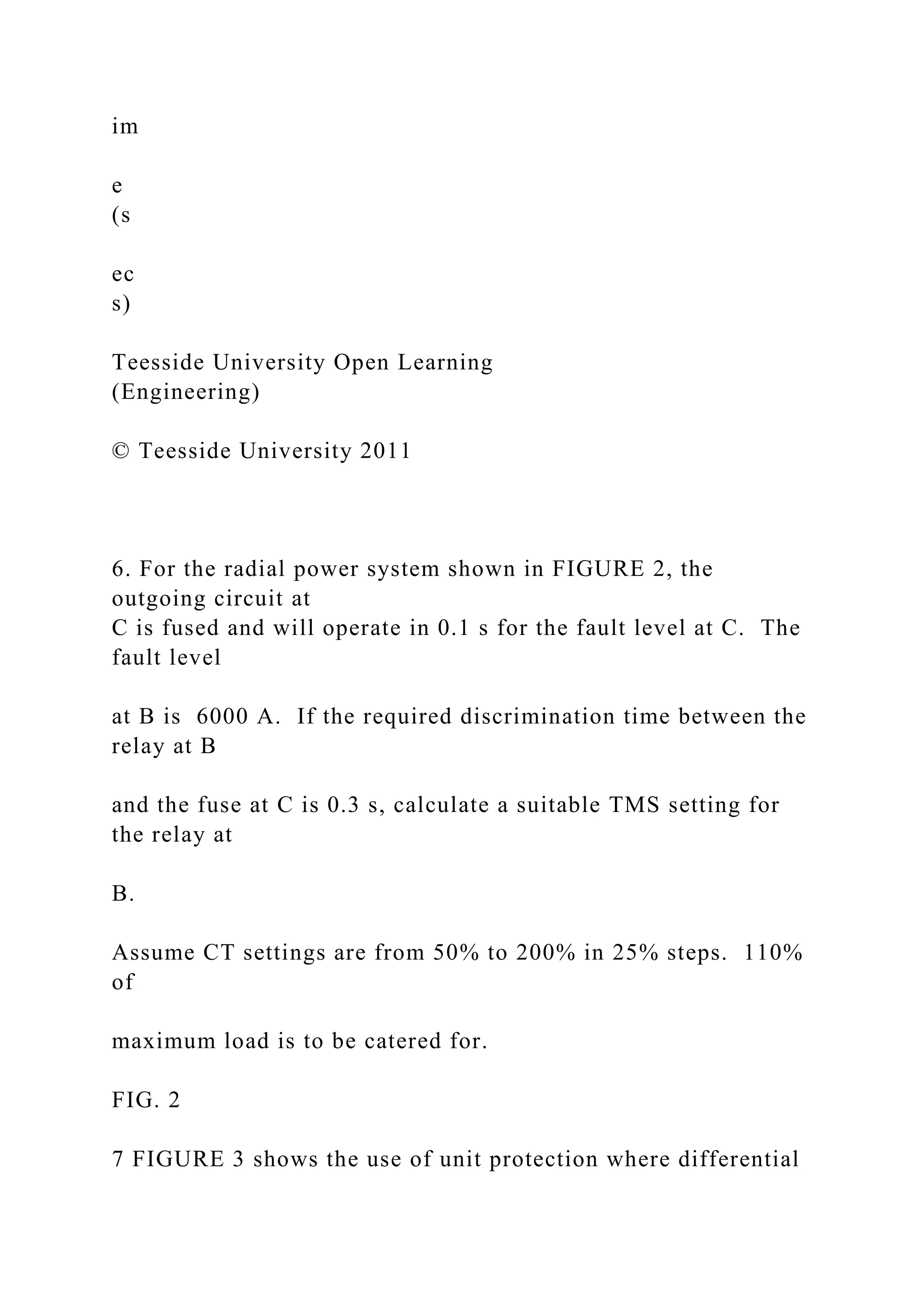 im
e
(s
ec
s)
Teesside University Open Learning
(Engineering)
© Teesside University 2011
6. For the radial power system shown in FIGURE 2, the
outgoing circuit at
C is fused and will operate in 0.1 s for the fault level at C. The
fault level
at B is 6000 A. If the required discrimination time between the
relay at B
and the fuse at C is 0.3 s, calculate a suitable TMS setting for
the relay at
B.
Assume CT settings are from 50% to 200% in 25% steps. 110%
of
maximum load is to be catered for.
FIG. 2
7 FIGURE 3 shows the use of unit protection where differential
 