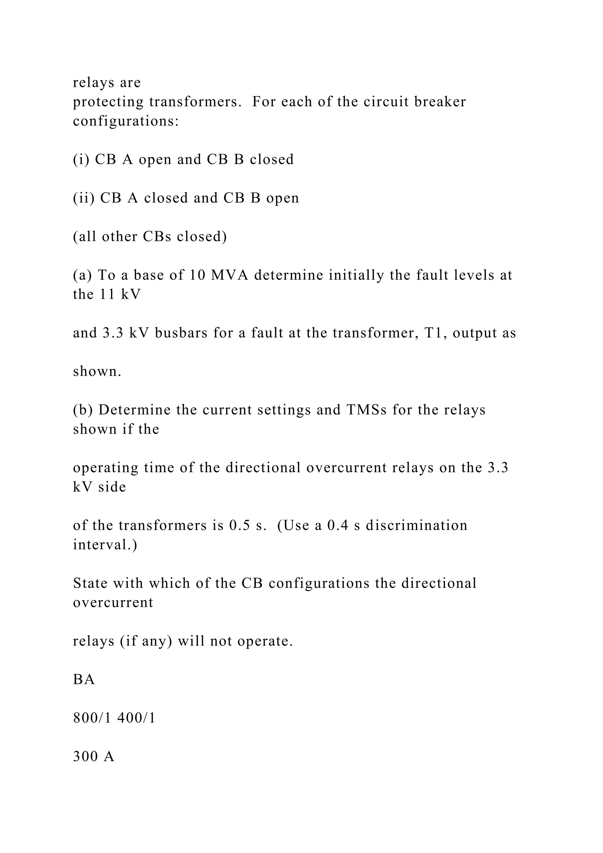 relays are
protecting transformers. For each of the circuit breaker
configurations:
(i) CB A open and CB B closed
(ii) CB A closed and CB B open
(all other CBs closed)
(a) To a base of 10 MVA determine initially the fault levels at
the 11 kV
and 3.3 kV busbars for a fault at the transformer, T1, output as
shown.
(b) Determine the current settings and TMSs for the relays
shown if the
operating time of the directional overcurrent relays on the 3.3
kV side
of the transformers is 0.5 s. (Use a 0.4 s discrimination
interval.)
State with which of the CB configurations the directional
overcurrent
relays (if any) will not operate.
BA
800/1 400/1
300 A
 