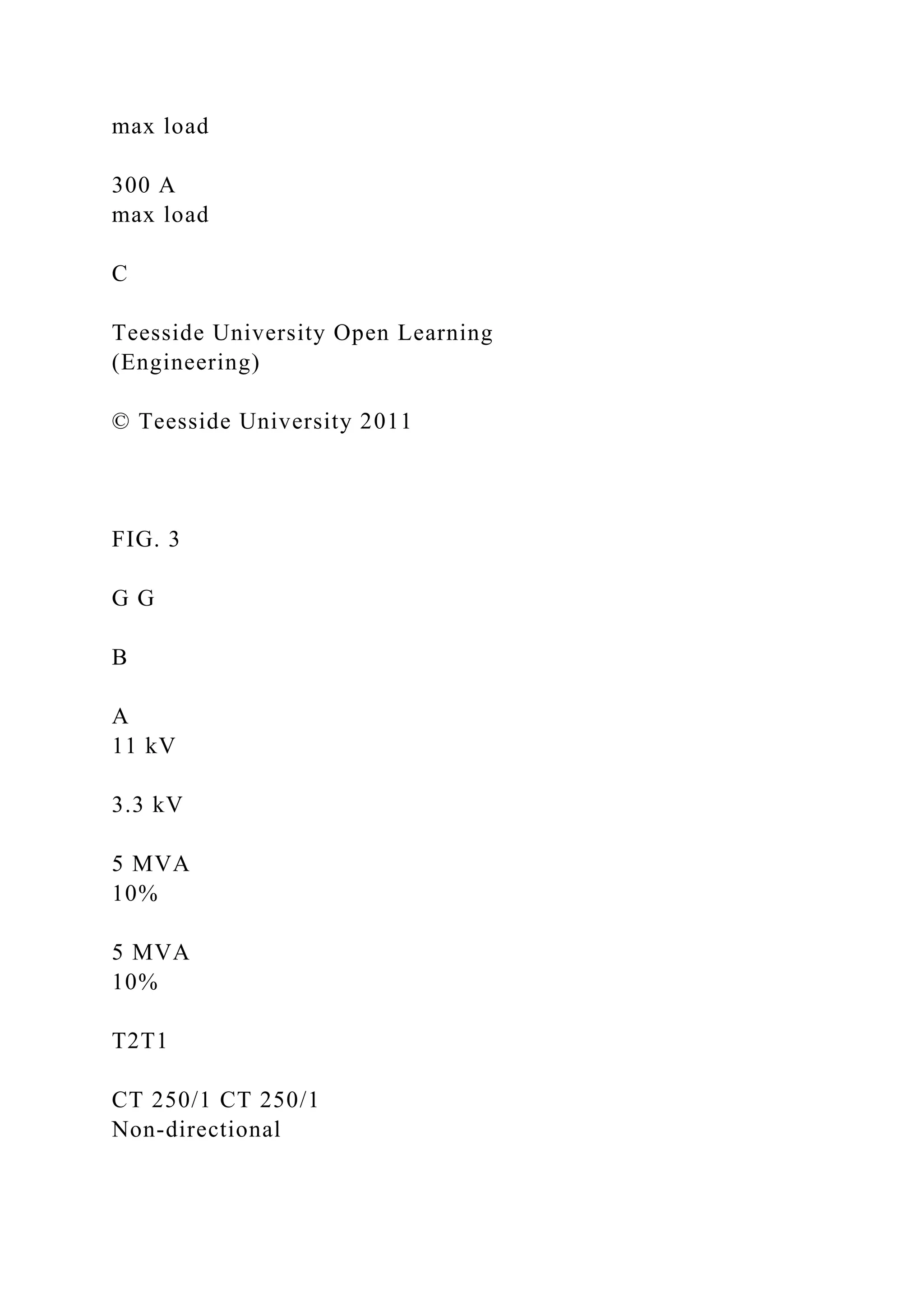 max load
300 A
max load
C
Teesside University Open Learning
(Engineering)
© Teesside University 2011
FIG. 3
G G
B
A
11 kV
3.3 kV
5 MVA
10%
5 MVA
10%
T2T1
CT 250/1 CT 250/1
Non-directional
 