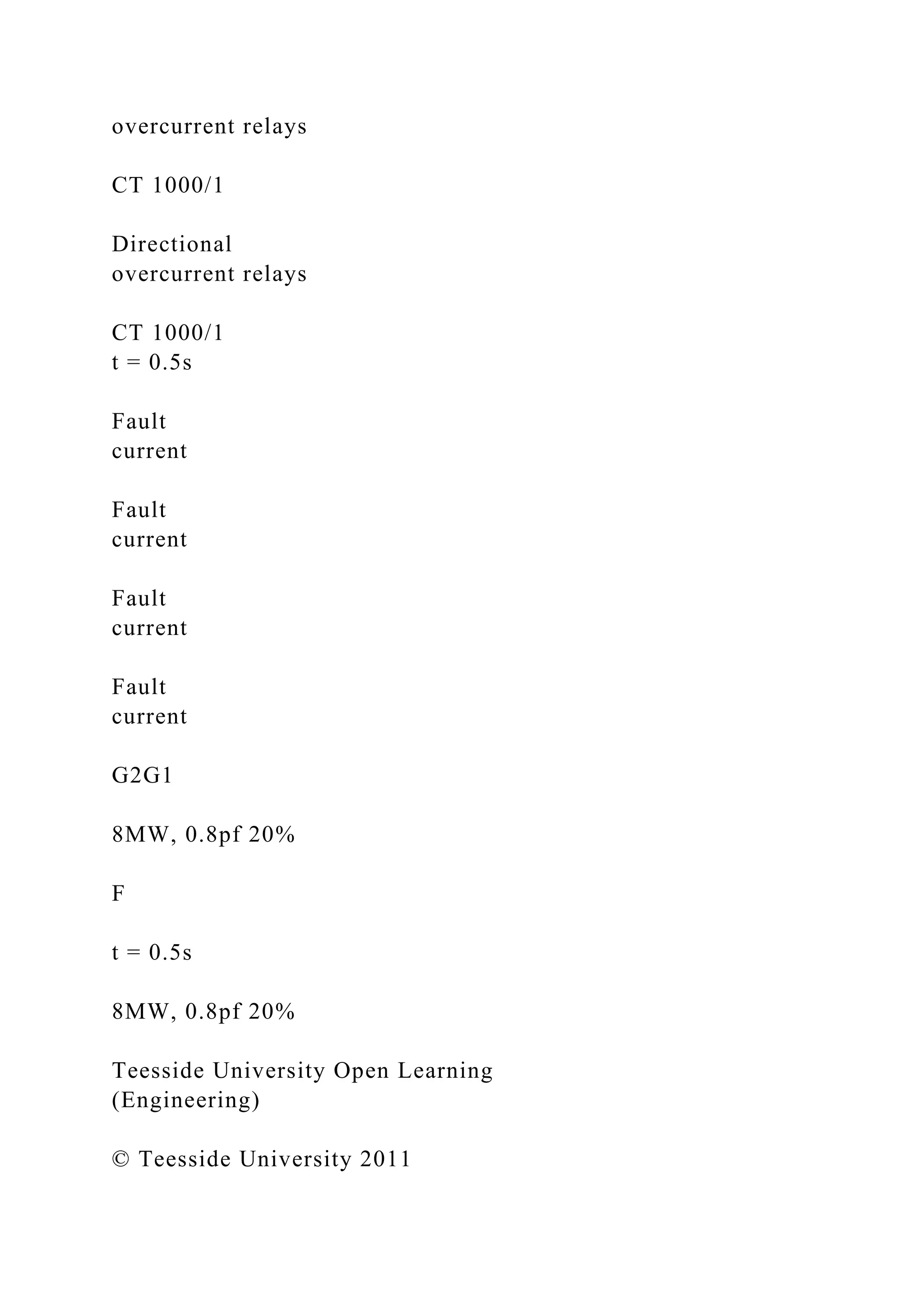 overcurrent relays
CT 1000/1
Directional
overcurrent relays
CT 1000/1
t = 0.5s
Fault
current
Fault
current
Fault
current
Fault
current
G2G1
8MW, 0.8pf 20%
F
t = 0.5s
8MW, 0.8pf 20%
Teesside University Open Learning
(Engineering)
© Teesside University 2011
 