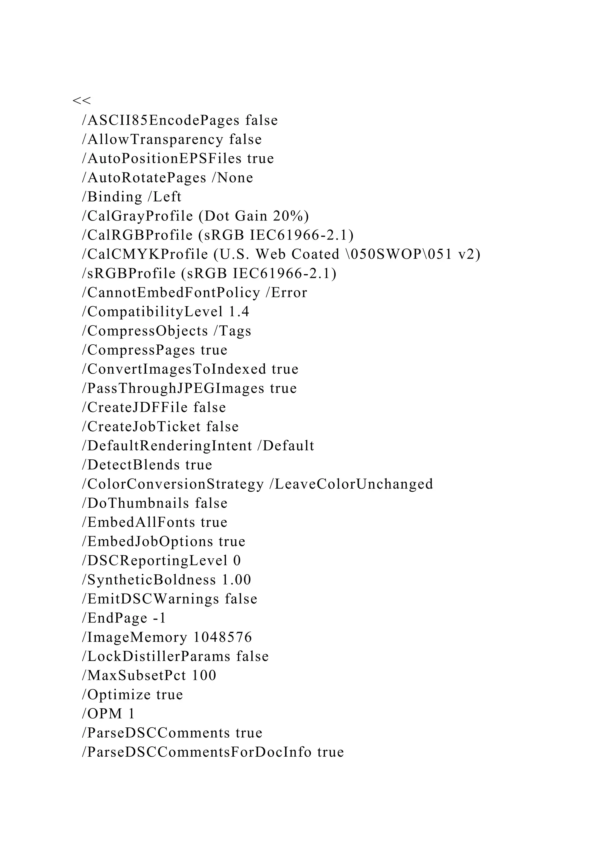 <<
/ASCII85EncodePages false
/AllowTransparency false
/AutoPositionEPSFiles true
/AutoRotatePages /None
/Binding /Left
/CalGrayProfile (Dot Gain 20%)
/CalRGBProfile (sRGB IEC61966-2.1)
/CalCMYKProfile (U.S. Web Coated 050SWOP051 v2)
/sRGBProfile (sRGB IEC61966-2.1)
/CannotEmbedFontPolicy /Error
/CompatibilityLevel 1.4
/CompressObjects /Tags
/CompressPages true
/ConvertImagesToIndexed true
/PassThroughJPEGImages true
/CreateJDFFile false
/CreateJobTicket false
/DefaultRenderingIntent /Default
/DetectBlends true
/ColorConversionStrategy /LeaveColorUnchanged
/DoThumbnails false
/EmbedAllFonts true
/EmbedJobOptions true
/DSCReportingLevel 0
/SyntheticBoldness 1.00
/EmitDSCWarnings false
/EndPage -1
/ImageMemory 1048576
/LockDistillerParams false
/MaxSubsetPct 100
/Optimize true
/OPM 1
/ParseDSCComments true
/ParseDSCCommentsForDocInfo true
 
