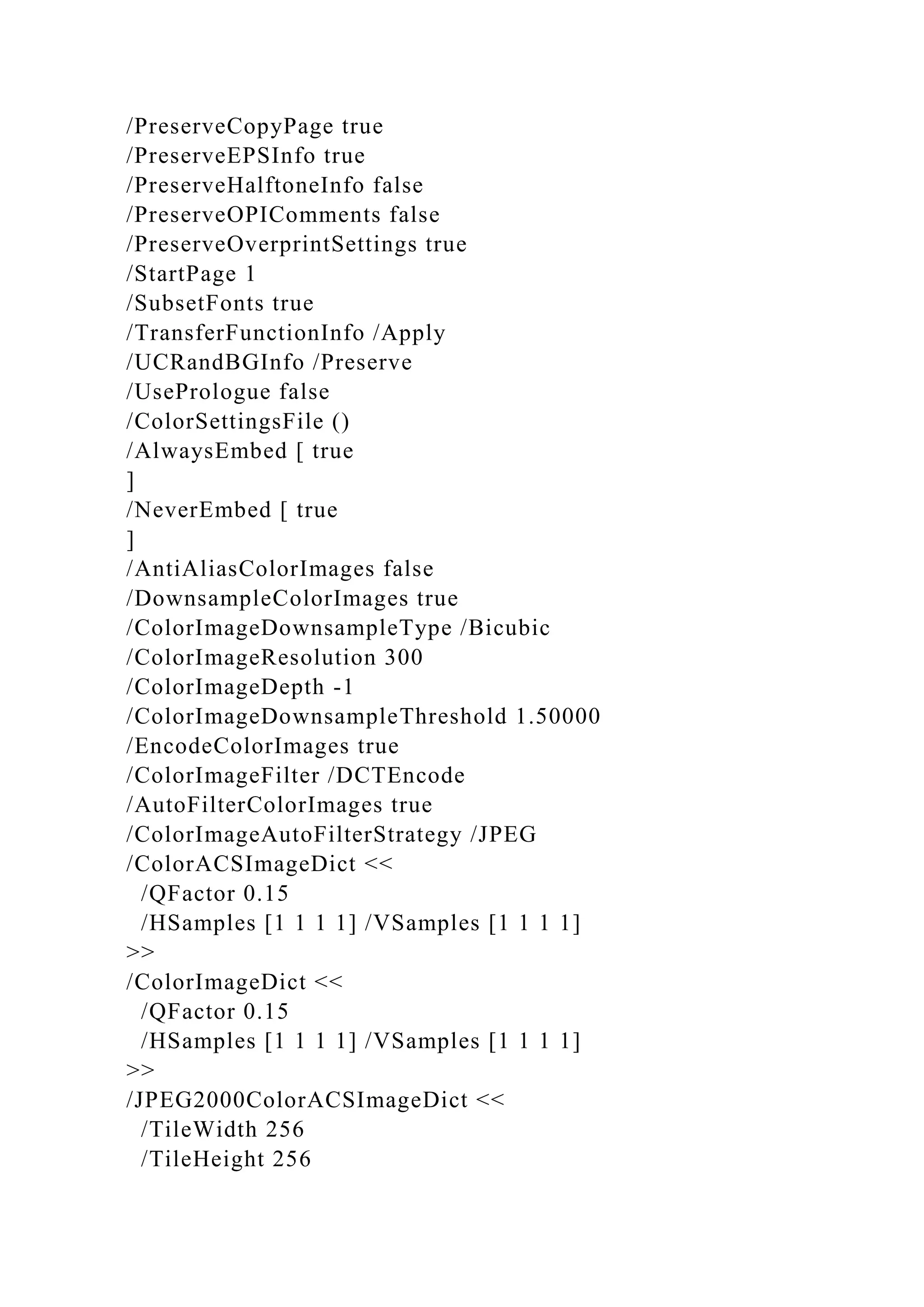 /PreserveCopyPage true
/PreserveEPSInfo true
/PreserveHalftoneInfo false
/PreserveOPIComments false
/PreserveOverprintSettings true
/StartPage 1
/SubsetFonts true
/TransferFunctionInfo /Apply
/UCRandBGInfo /Preserve
/UsePrologue false
/ColorSettingsFile ()
/AlwaysEmbed [ true
]
/NeverEmbed [ true
]
/AntiAliasColorImages false
/DownsampleColorImages true
/ColorImageDownsampleType /Bicubic
/ColorImageResolution 300
/ColorImageDepth -1
/ColorImageDownsampleThreshold 1.50000
/EncodeColorImages true
/ColorImageFilter /DCTEncode
/AutoFilterColorImages true
/ColorImageAutoFilterStrategy /JPEG
/ColorACSImageDict <<
/QFactor 0.15
/HSamples [1 1 1 1] /VSamples [1 1 1 1]
>>
/ColorImageDict <<
/QFactor 0.15
/HSamples [1 1 1 1] /VSamples [1 1 1 1]
>>
/JPEG2000ColorACSImageDict <<
/TileWidth 256
/TileHeight 256
 