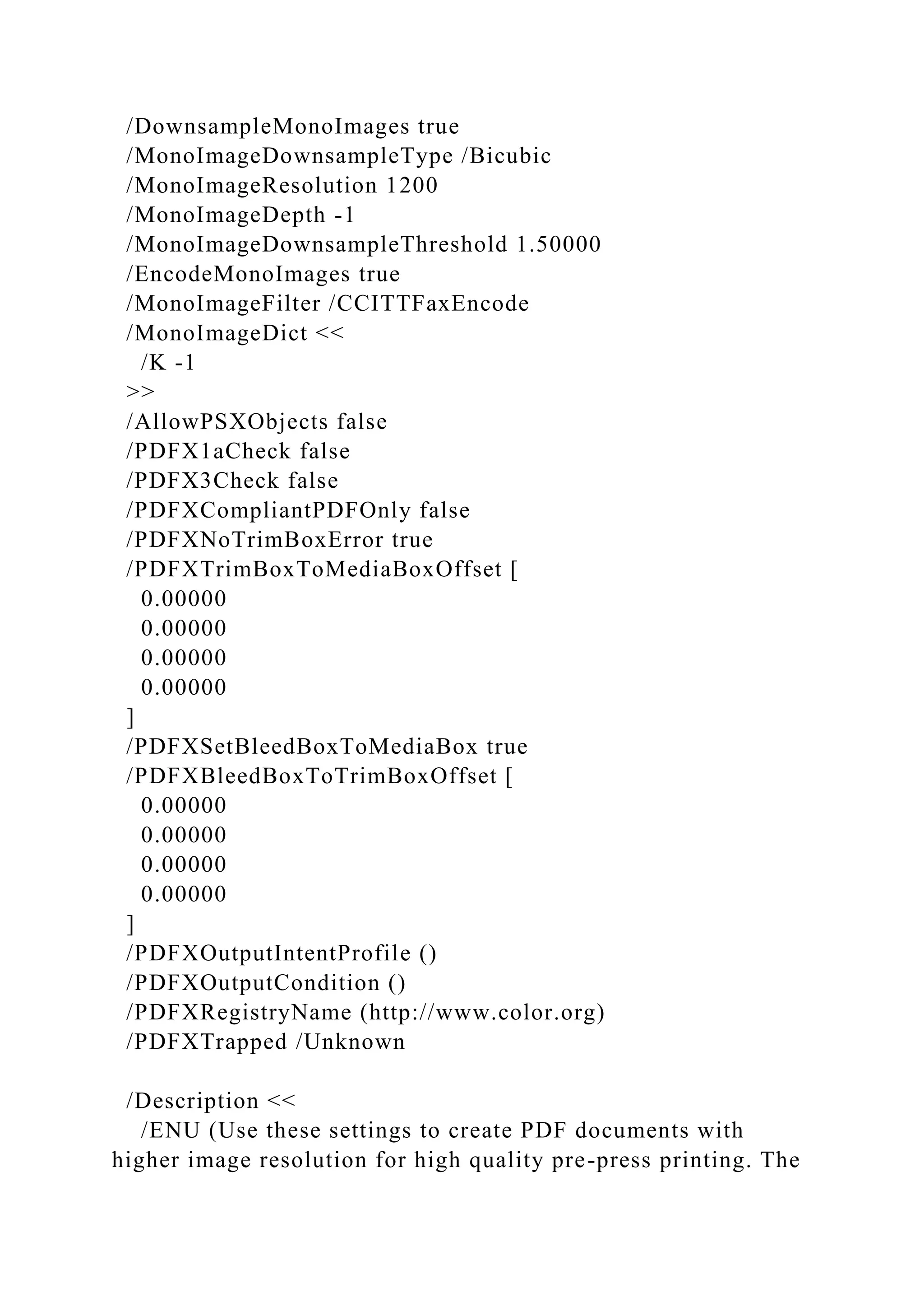 /DownsampleMonoImages true
/MonoImageDownsampleType /Bicubic
/MonoImageResolution 1200
/MonoImageDepth -1
/MonoImageDownsampleThreshold 1.50000
/EncodeMonoImages true
/MonoImageFilter /CCITTFaxEncode
/MonoImageDict <<
/K -1
>>
/AllowPSXObjects false
/PDFX1aCheck false
/PDFX3Check false
/PDFXCompliantPDFOnly false
/PDFXNoTrimBoxError true
/PDFXTrimBoxToMediaBoxOffset [
0.00000
0.00000
0.00000
0.00000
]
/PDFXSetBleedBoxToMediaBox true
/PDFXBleedBoxToTrimBoxOffset [
0.00000
0.00000
0.00000
0.00000
]
/PDFXOutputIntentProfile ()
/PDFXOutputCondition ()
/PDFXRegistryName (http://www.color.org)
/PDFXTrapped /Unknown
/Description <<
/ENU (Use these settings to create PDF documents with
higher image resolution for high quality pre-press printing. The
 