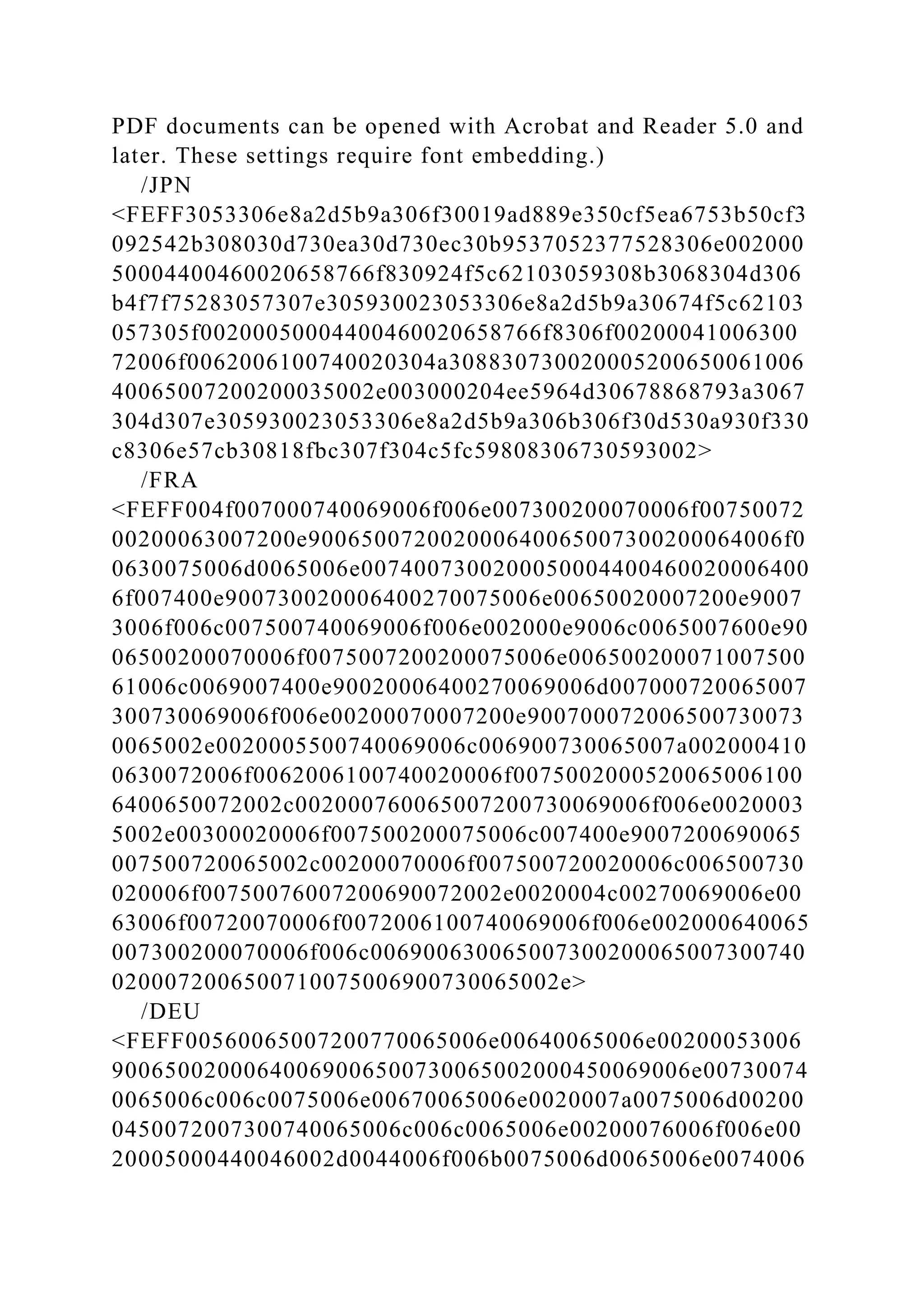 PDF documents can be opened with Acrobat and Reader 5.0 and
later. These settings require font embedding.)
/JPN
<FEFF3053306e8a2d5b9a306f30019ad889e350cf5ea6753b50cf3
092542b308030d730ea30d730ec30b9537052377528306e002000
50004400460020658766f830924f5c62103059308b3068304d306
b4f7f75283057307e305930023053306e8a2d5b9a30674f5c62103
057305f00200050004400460020658766f8306f00200041006300
72006f0062006100740020304a308830730020005200650061006
40065007200200035002e003000204ee5964d30678868793a3067
304d307e305930023053306e8a2d5b9a306b306f30d530a930f330
c8306e57cb30818fbc307f304c5fc59808306730593002>
/FRA
<FEFF004f007000740069006f006e007300200070006f00750072
00200063007200e900650072002000640065007300200064006f0
0630075006d0065006e0074007300200050004400460020006400
6f007400e900730020006400270075006e00650020007200e9007
3006f006c007500740069006f006e002000e9006c0065007600e90
06500200070006f0075007200200075006e006500200071007500
61006c0069007400e90020006400270069006d007000720065007
300730069006f006e00200070007200e900700072006500730073
0065002e0020005500740069006c006900730065007a002000410
0630072006f0062006100740020006f0075002000520065006100
6400650072002c002000760065007200730069006f006e0020003
5002e00300020006f007500200075006c007400e9007200690065
007500720065002c00200070006f007500720020006c006500730
020006f00750076007200690072002e0020004c00270069006e00
63006f00720070006f0072006100740069006f006e002000640065
007300200070006f006c006900630065007300200065007300740
0200072006500710075006900730065002e>
/DEU
<FEFF00560065007200770065006e00640065006e00200053006
90065002000640069006500730065002000450069006e00730074
0065006c006c0075006e00670065006e0020007a0075006d00200
0450072007300740065006c006c0065006e00200076006f006e00
20005000440046002d0044006f006b0075006d0065006e0074006
 