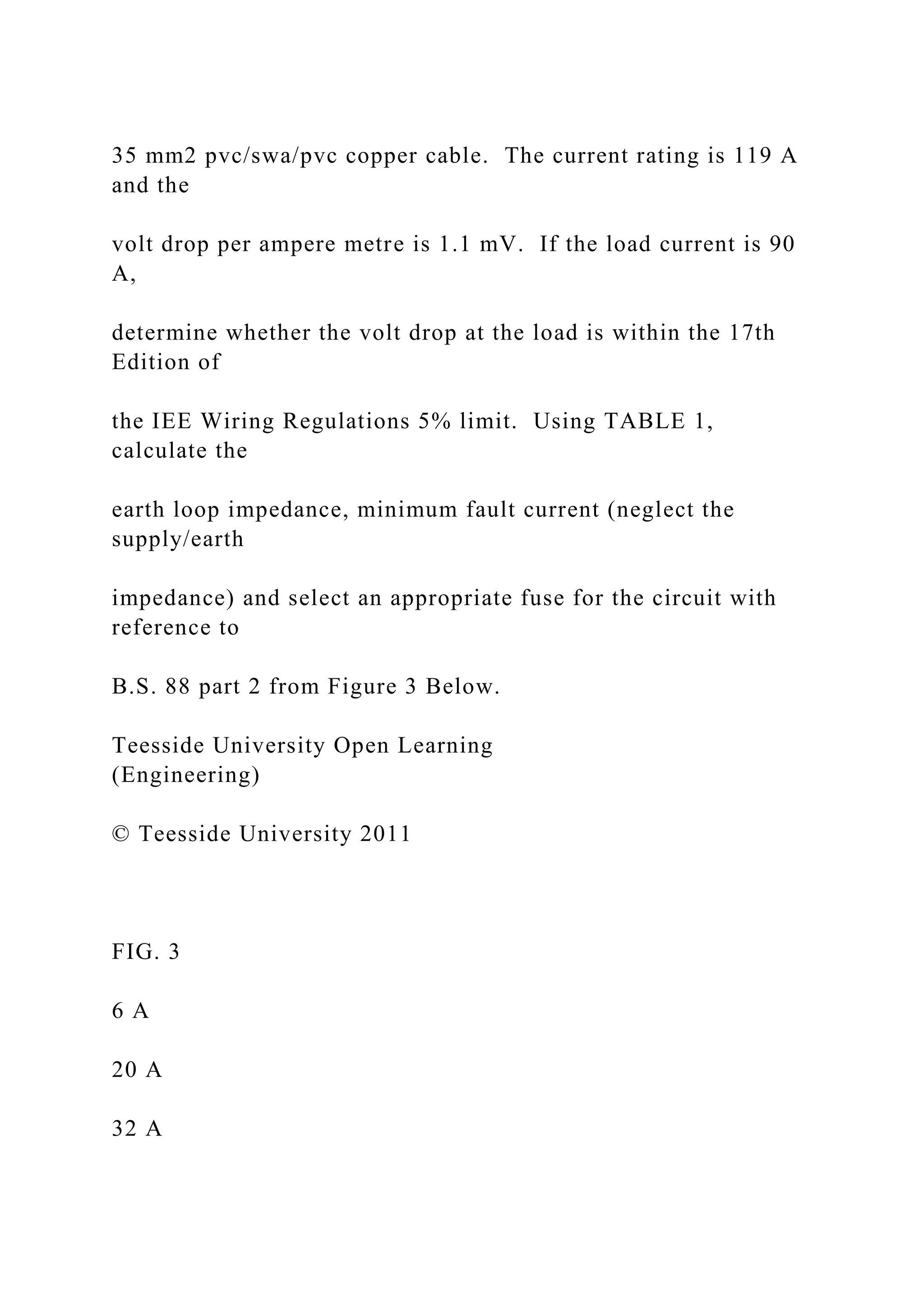 35 mm2 pvc/swa/pvc copper cable. The current rating is 119 A
and the
volt drop per ampere metre is 1.1 mV. If the load current is 90
A,
determine whether the volt drop at the load is within the 17th
Edition of
the IEE Wiring Regulations 5% limit. Using TABLE 1,
calculate the
earth loop impedance, minimum fault current (neglect the
supply/earth
impedance) and select an appropriate fuse for the circuit with
reference to
B.S. 88 part 2 from Figure 3 Below.
Teesside University Open Learning
(Engineering)
© Teesside University 2011
FIG. 3
6 A
20 A
32 A
 