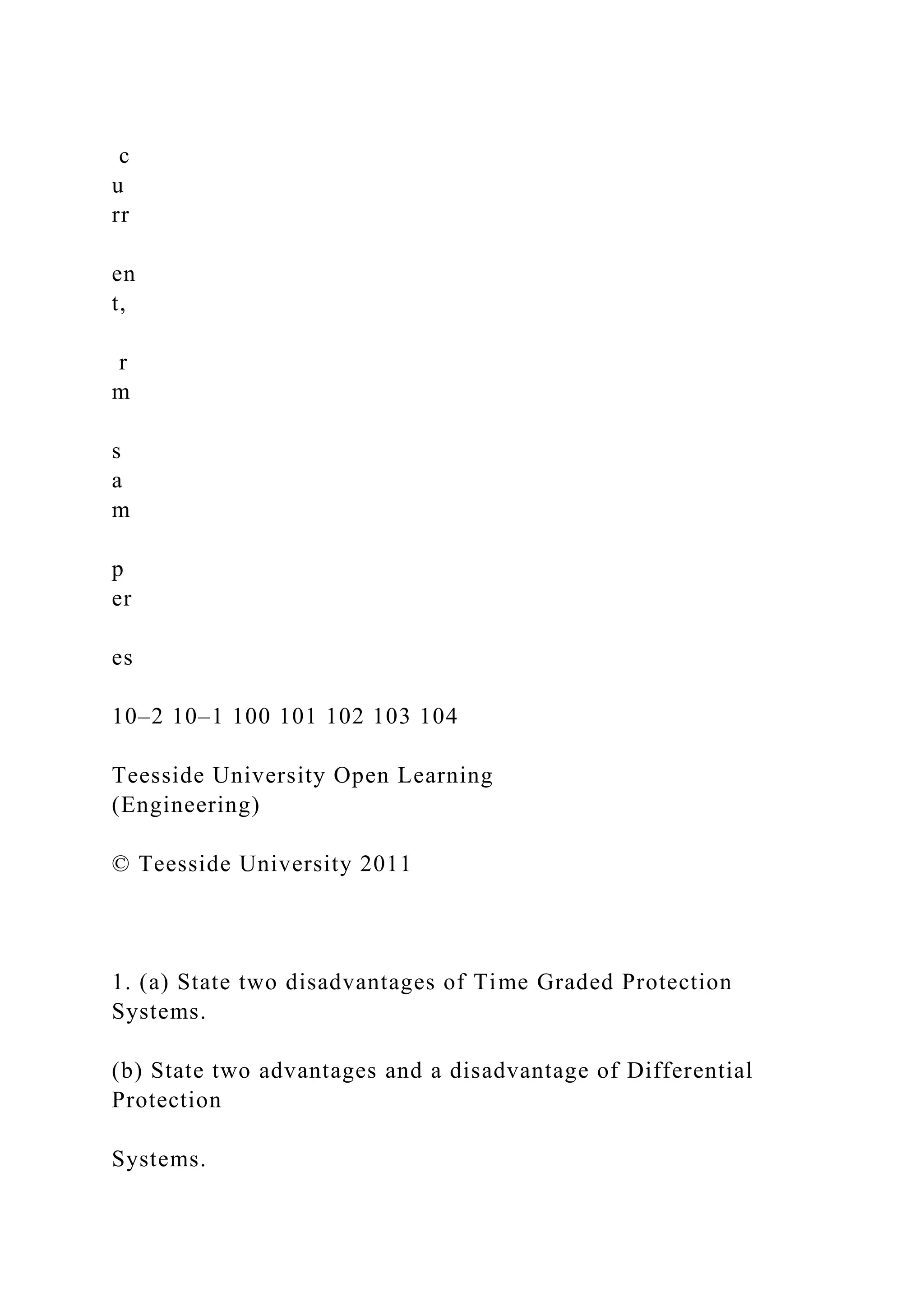 c
u
rr
en
t,
r
m
s
a
m
p
er
es
10–2 10–1 100 101 102 103 104
Teesside University Open Learning
(Engineering)
© Teesside University 2011
1. (a) State two disadvantages of Time Graded Protection
Systems.
(b) State two advantages and a disadvantage of Differential
Protection
Systems.
 
