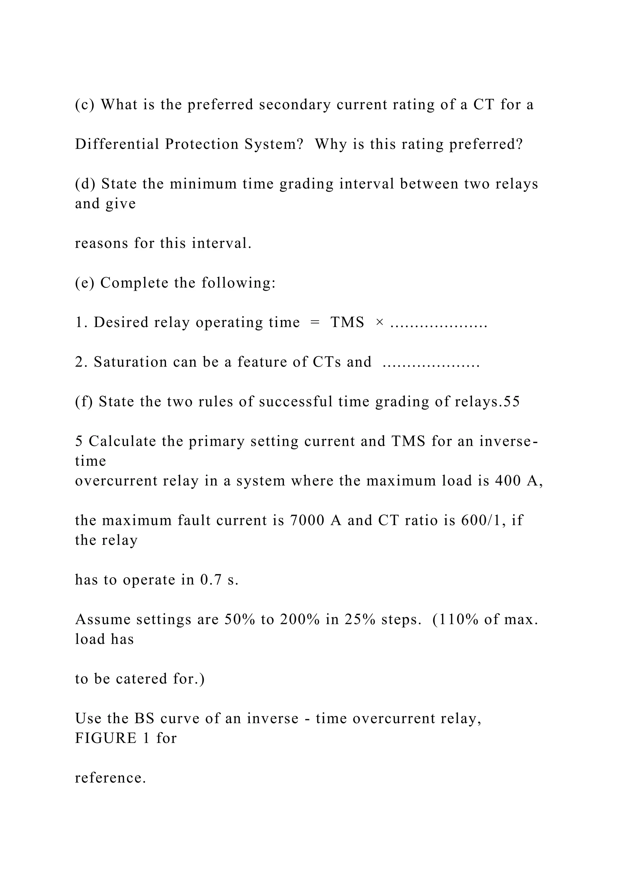 (c) What is the preferred secondary current rating of a CT for a
Differential Protection System? Why is this rating preferred?
(d) State the minimum time grading interval between two relays
and give
reasons for this interval.
(e) Complete the following:
1. Desired relay operating time = TMS × ....................
2. Saturation can be a feature of CTs and ....................
(f) State the two rules of successful time grading of relays.55
5 Calculate the primary setting current and TMS for an inverse-
time
overcurrent relay in a system where the maximum load is 400 A,
the maximum fault current is 7000 A and CT ratio is 600/1, if
the relay
has to operate in 0.7 s.
Assume settings are 50% to 200% in 25% steps. (110% of max.
load has
to be catered for.)
Use the BS curve of an inverse - time overcurrent relay,
FIGURE 1 for
reference.
 