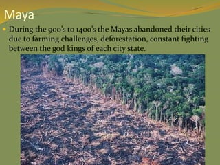  During the 900’s to 1400’s the Mayas abandoned their cities
due to farming challenges, deforestation, constant fighting
between the god kings of each city state.
Maya
 