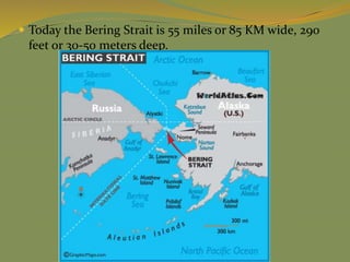  Today the Bering Strait is 55 miles or 85 KM wide, 290
feet or 30-50 meters deep.
 