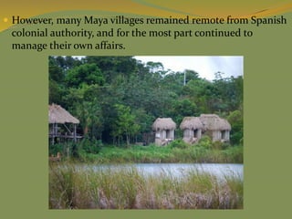  However, many Maya villages remained remote from Spanish
colonial authority, and for the most part continued to
manage their own affairs.
 